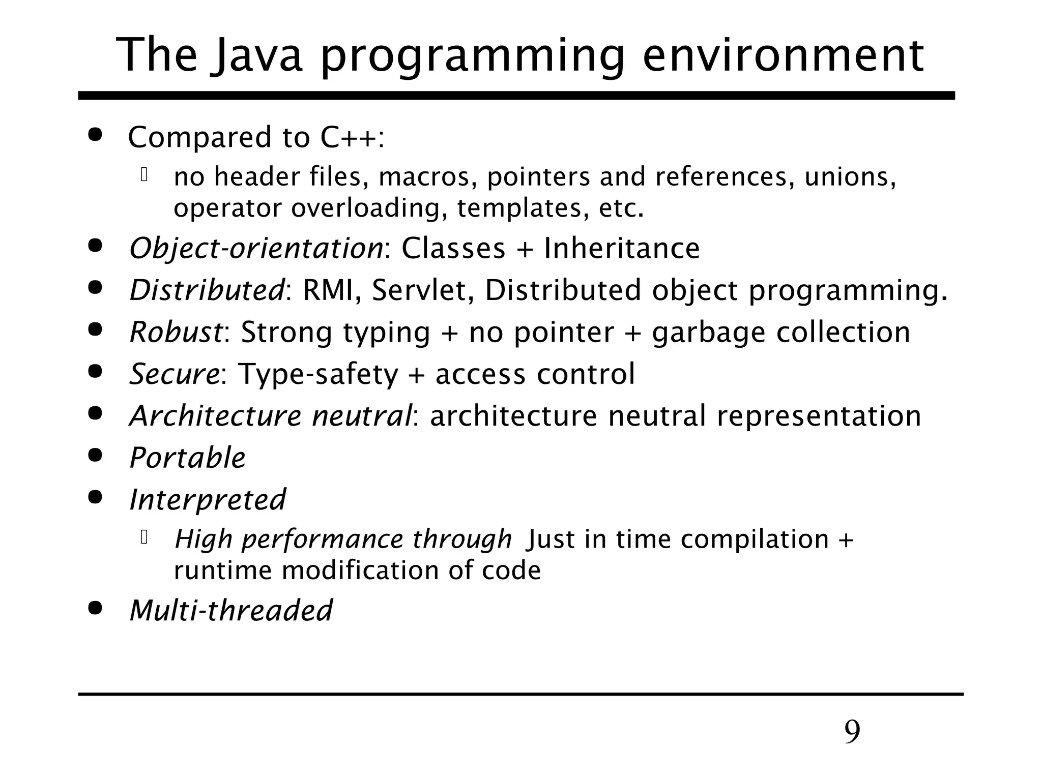 The Java programming environment  Compared to C++:         Object-orientation: Classes + Inheritance Distributed: RMI, Servlet, Distributed object programming. Robust: Strong typing + no pointer + garbage collection Secure: Type-safety + access control Architecture neutral: architecture neutral representation Portable Interpreted   no header files, macros, pointers and references, unions, operator overloading, templates, etc. High performance through Just in time compilation + runtime modification of code Multi-threaded 9 