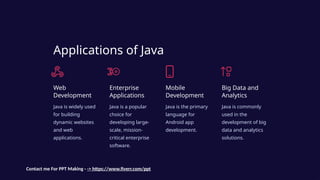 Applications of Java
Web
Development
Java is widely used
for building
dynamic websites
and web
applications.
Enterprise
Applications
Java is a popular
choice for
developing large-
scale, mission-
critical enterprise
software.
Mobile
Development
Java is the primary
language for
Android app
development.
Big Data and
Analytics
Java is commonly
used in the
development of big
data and analytics
solutions.
Contact me For PPT Making - -> https://www.fiverr.com/ppt
 