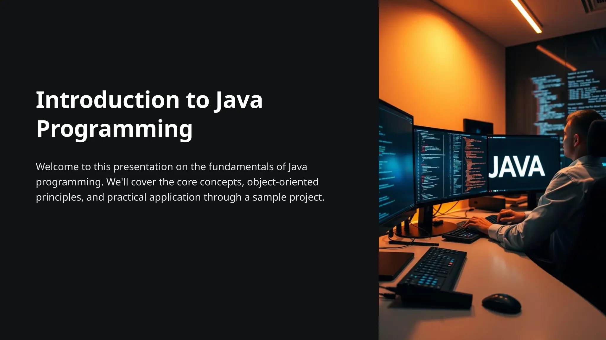 Introduction to Java
Programming
Welcome to this presentation on the fundamentals of Java
programming. We'll cover the core concepts, object-oriented
principles, and practical application through a sample project.
 
