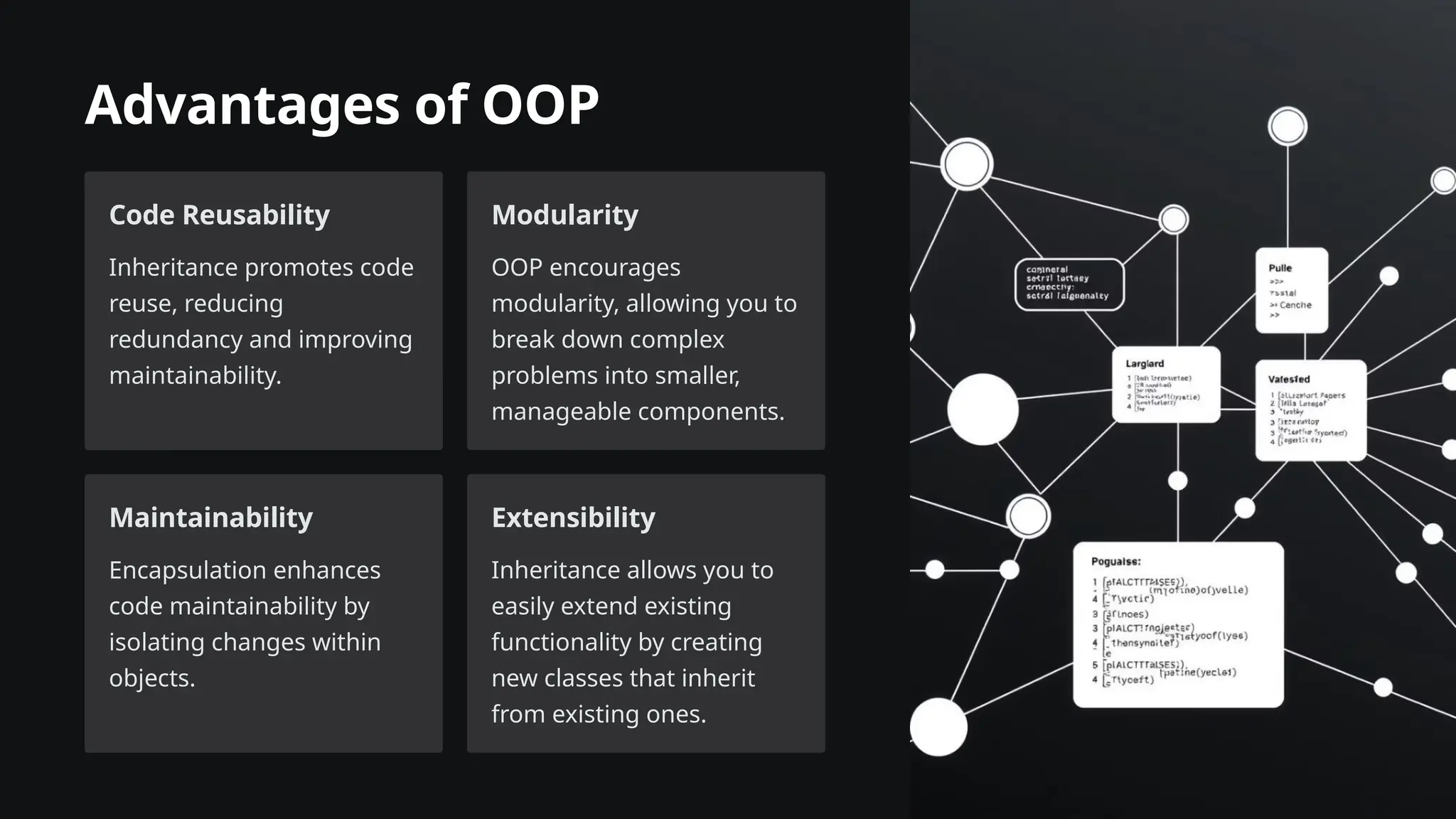 Advantages of OOP
Code Reusability
Inheritance promotes code
reuse, reducing
redundancy and improving
maintainability.
Modularity
OOP encourages
modularity, allowing you to
break down complex
problems into smaller,
manageable components.
Maintainability
Encapsulation enhances
code maintainability by
isolating changes within
objects.
Extensibility
Inheritance allows you to
easily extend existing
functionality by creating
new classes that inherit
from existing ones.
 