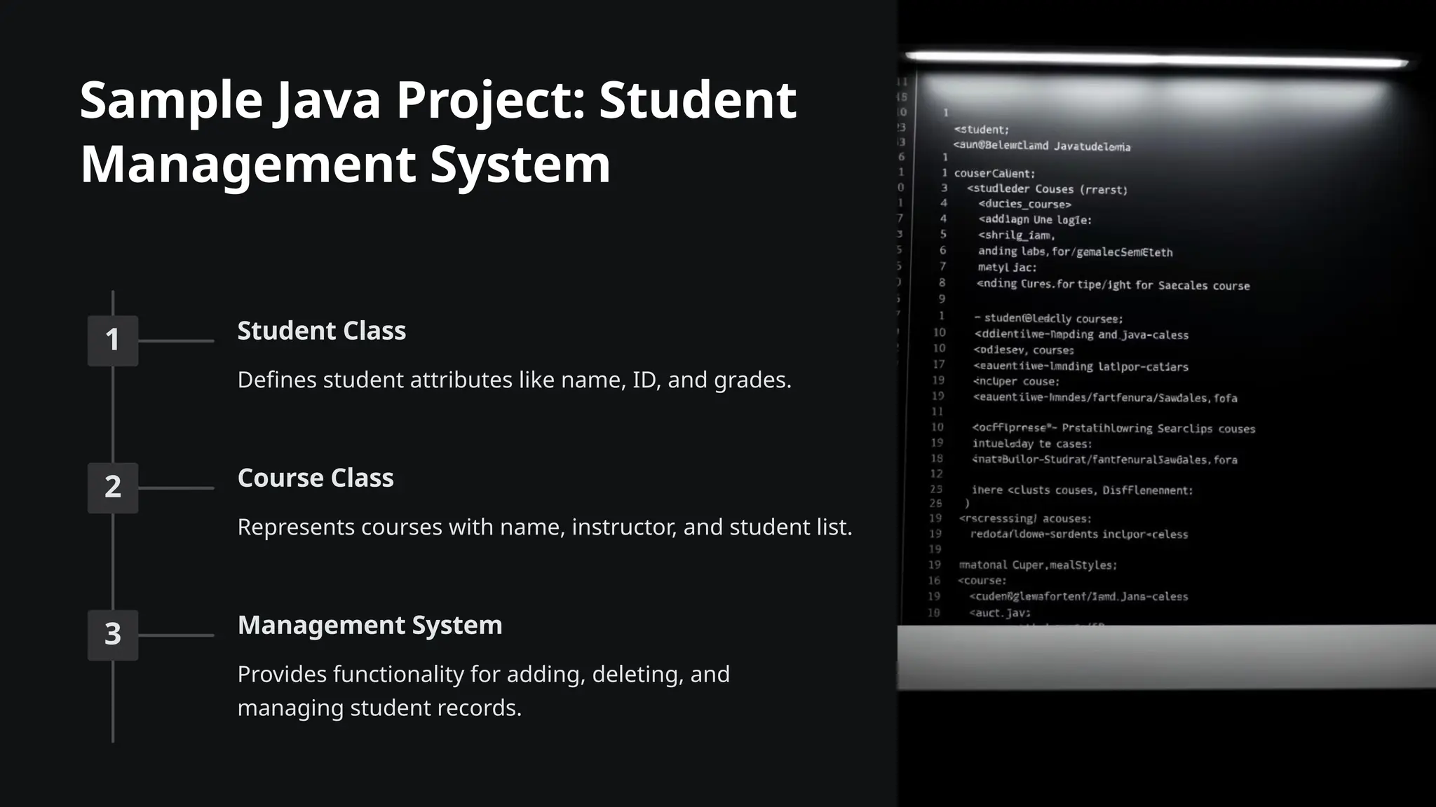 Sample Java Project: Student
Management System
1 Student Class
Defines student attributes like name, ID, and grades.
2 Course Class
Represents courses with name, instructor, and student list.
3 Management System
Provides functionality for adding, deleting, and
managing student records.
 