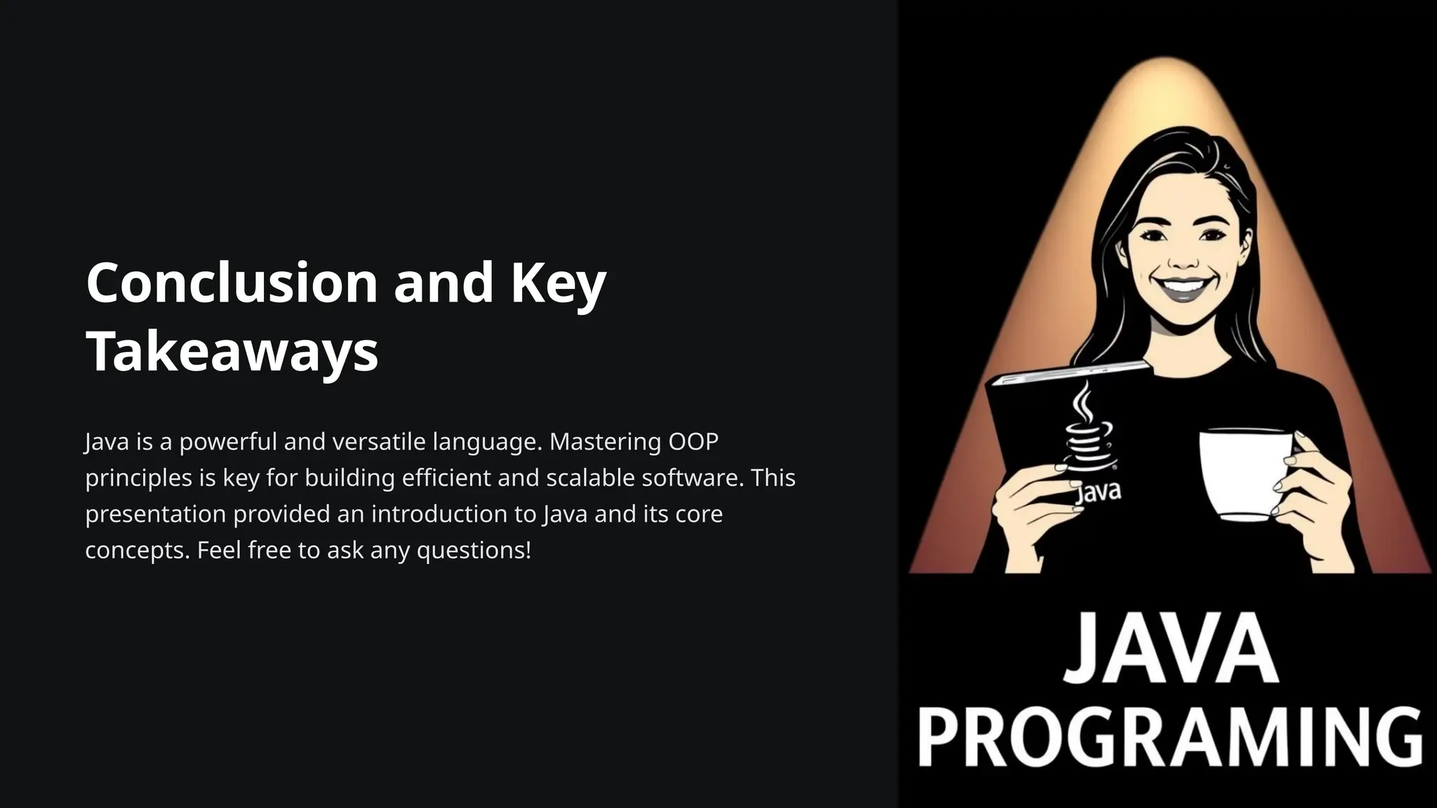 Conclusion and Key
Takeaways
Java is a powerful and versatile language. Mastering OOP
principles is key for building efficient and scalable software. This
presentation provided an introduction to Java and its core
concepts. Feel free to ask any questions!
 