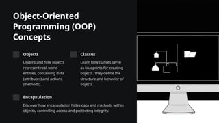 Object-Oriented
Programming (OOP)
Concepts
Objects
Understand how objects
represent real-world
entities, containing data
(attributes) and actions
(methods).
Classes
Learn how classes serve
as blueprints for creating
objects. They define the
structure and behavior of
objects.
Encapsulation
Discover how encapsulation hides data and methods within
objects, controlling access and protecting integrity.
 