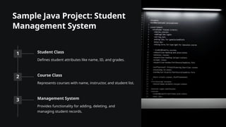 Sample Java Project: Student
Management System
1 Student Class
Defines student attributes like name, ID, and grades.
2 Course Class
Represents courses with name, instructor, and student list.
3 Management System
Provides functionality for adding, deleting, and
managing student records.
 