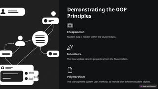 Demonstrating the OOP
Principles
Encapsulation
Student data is hidden within the Student class.
Inheritance
The Course class inherits properties from the Student class.
Polymorphism
The Management System uses methods to interact with different student objects.
 