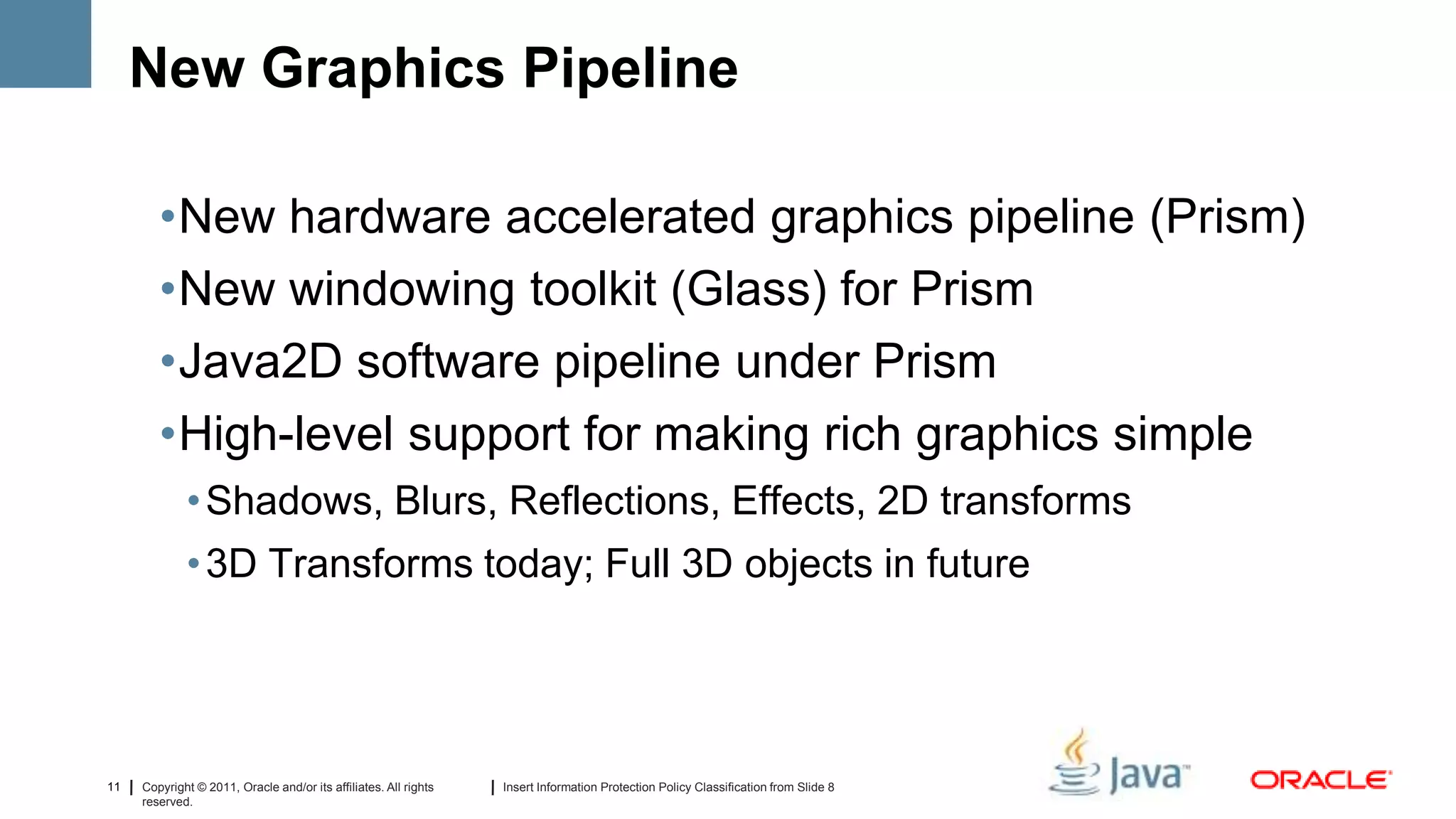 New Graphics Pipeline

        •New hardware accelerated graphics pipeline (Prism)
        •New windowing toolkit (Glass) for Prism
        •Java2D software pipeline under Prism
        •High-level support for making rich graphics simple
             • Shadows, Blurs, Reflections, Effects, 2D transforms
             • 3D Transforms today; Full 3D objects in future




11   Copyright © 2011, Oracle and/or its affiliates. All rights   Insert Information Protection Policy Classification from Slide 8
     reserved.
 