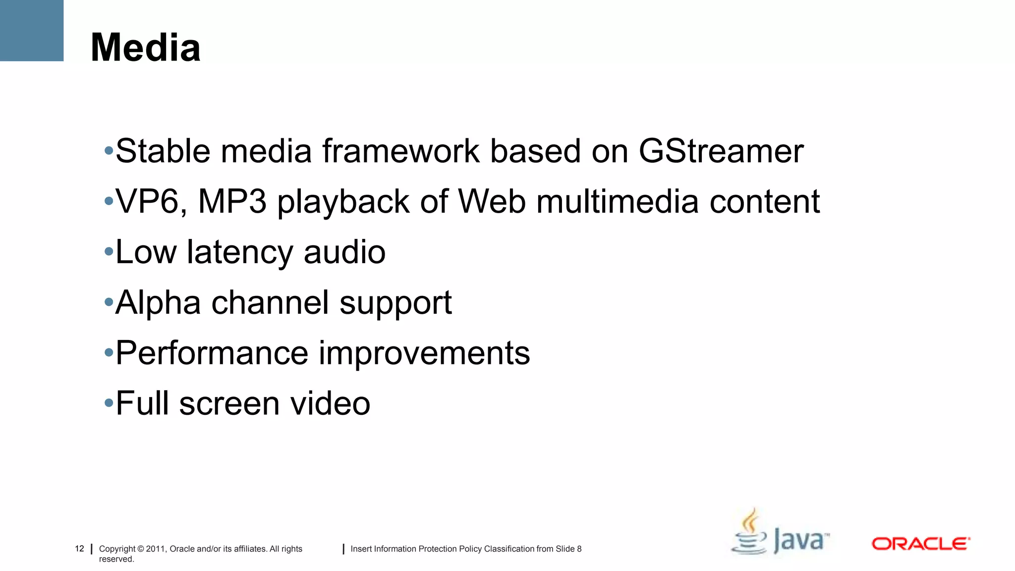 Media

      •Stable media framework based on GStreamer
      •VP6, MP3 playback of Web multimedia content
      •Low latency audio
      •Alpha channel support
      •Performance improvements
      •Full screen video



12   Copyright © 2011, Oracle and/or its affiliates. All rights   Insert Information Protection Policy Classification from Slide 8
     reserved.
 