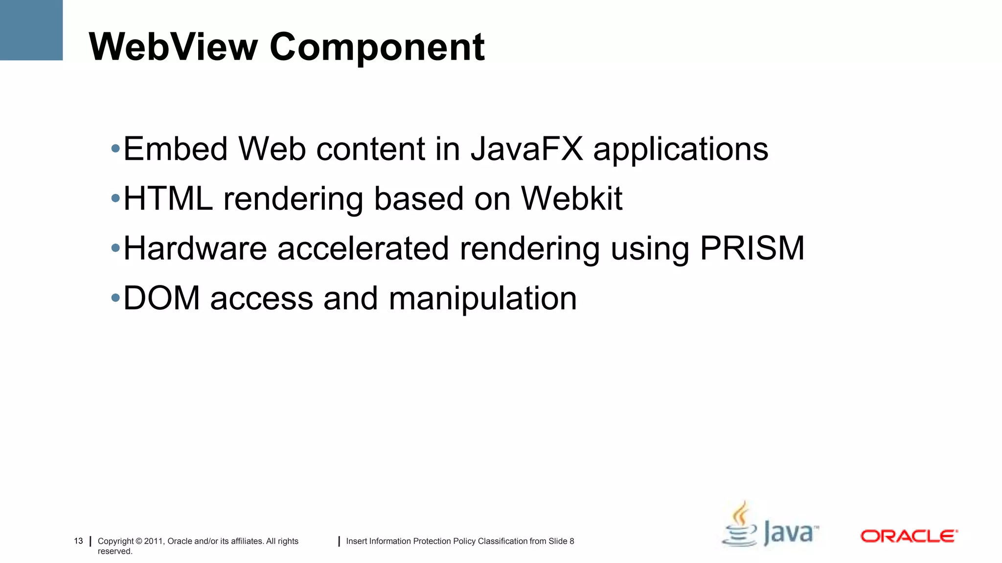 WebView Component

        •Embed Web content in JavaFX applications
        •HTML rendering based on Webkit
        •Hardware accelerated rendering using PRISM
        •DOM access and manipulation




13   Copyright © 2011, Oracle and/or its affiliates. All rights   Insert Information Protection Policy Classification from Slide 8
     reserved.
 