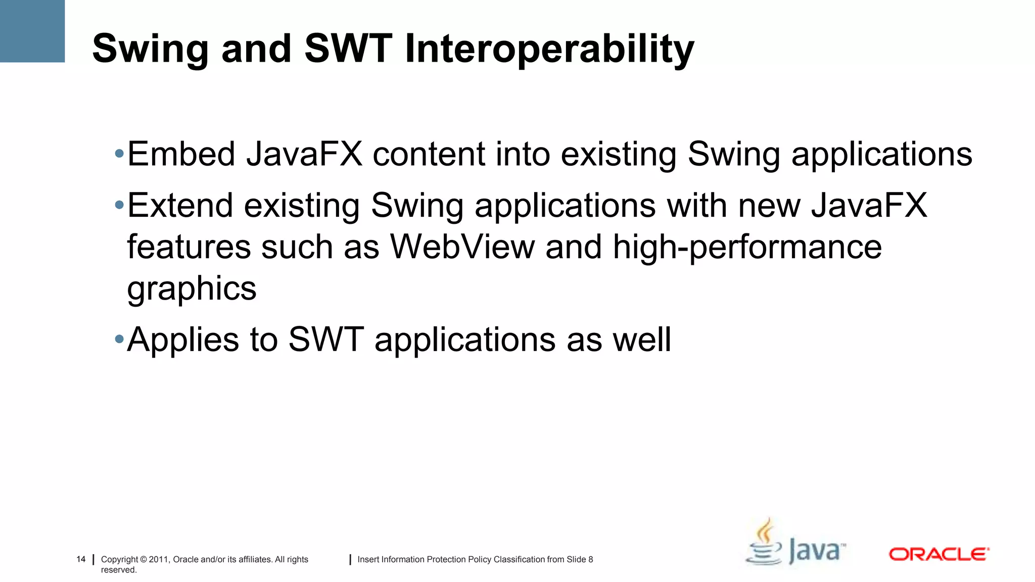 Swing and SWT Interoperability

        •Embed JavaFX content into existing Swing applications
        •Extend existing Swing applications with new JavaFX
         features such as WebView and high-performance
         graphics
        •Applies to SWT applications as well




14   Copyright © 2011, Oracle and/or its affiliates. All rights   Insert Information Protection Policy Classification from Slide 8
     reserved.
 