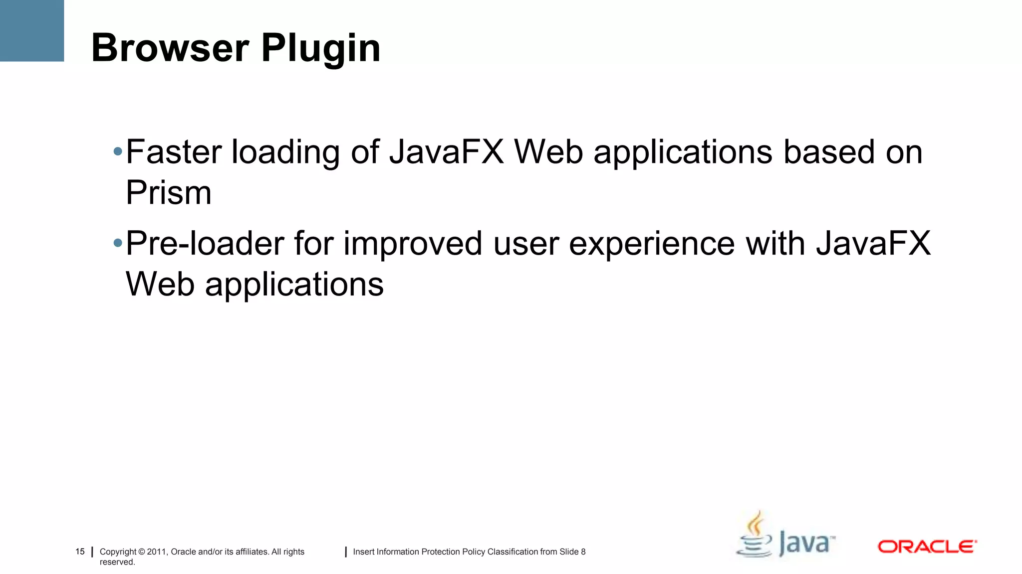 Browser Plugin

        •Faster loading of JavaFX Web applications based on
         Prism
        •Pre-loader for improved user experience with JavaFX
         Web applications




15   Copyright © 2011, Oracle and/or its affiliates. All rights   Insert Information Protection Policy Classification from Slide 8
     reserved.
 