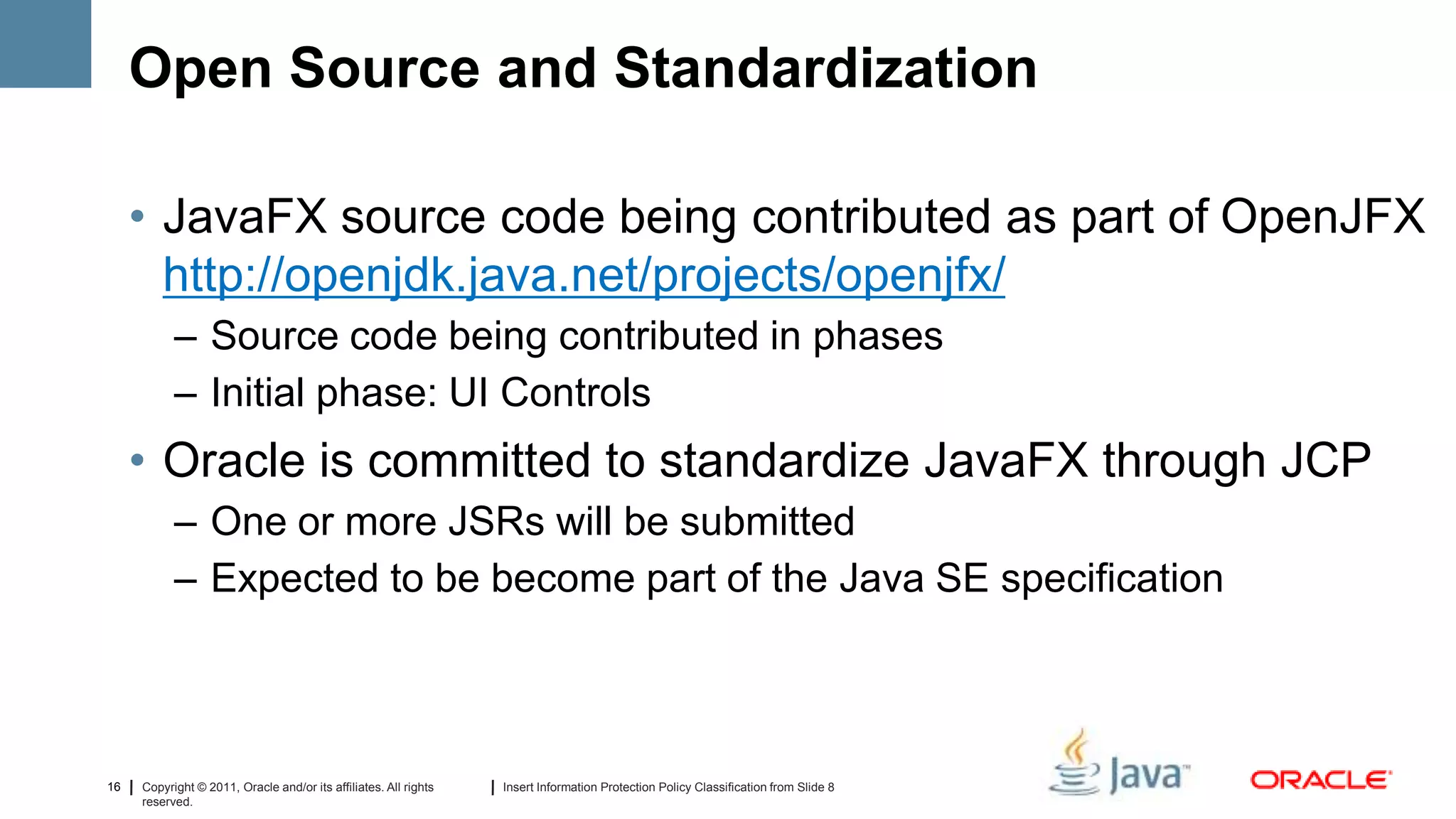 Open Source and Standardization

     • JavaFX source code being contributed as part of OpenJFX
       http://openjdk.java.net/projects/openjfx/
           – Source code being contributed in phases
           – Initial phase: UI Controls
     • Oracle is committed to standardize JavaFX through JCP
           – One or more JSRs will be submitted
           – Expected to be become part of the Java SE specification



16   Copyright © 2011, Oracle and/or its affiliates. All rights   Insert Information Protection Policy Classification from Slide 8
     reserved.
 