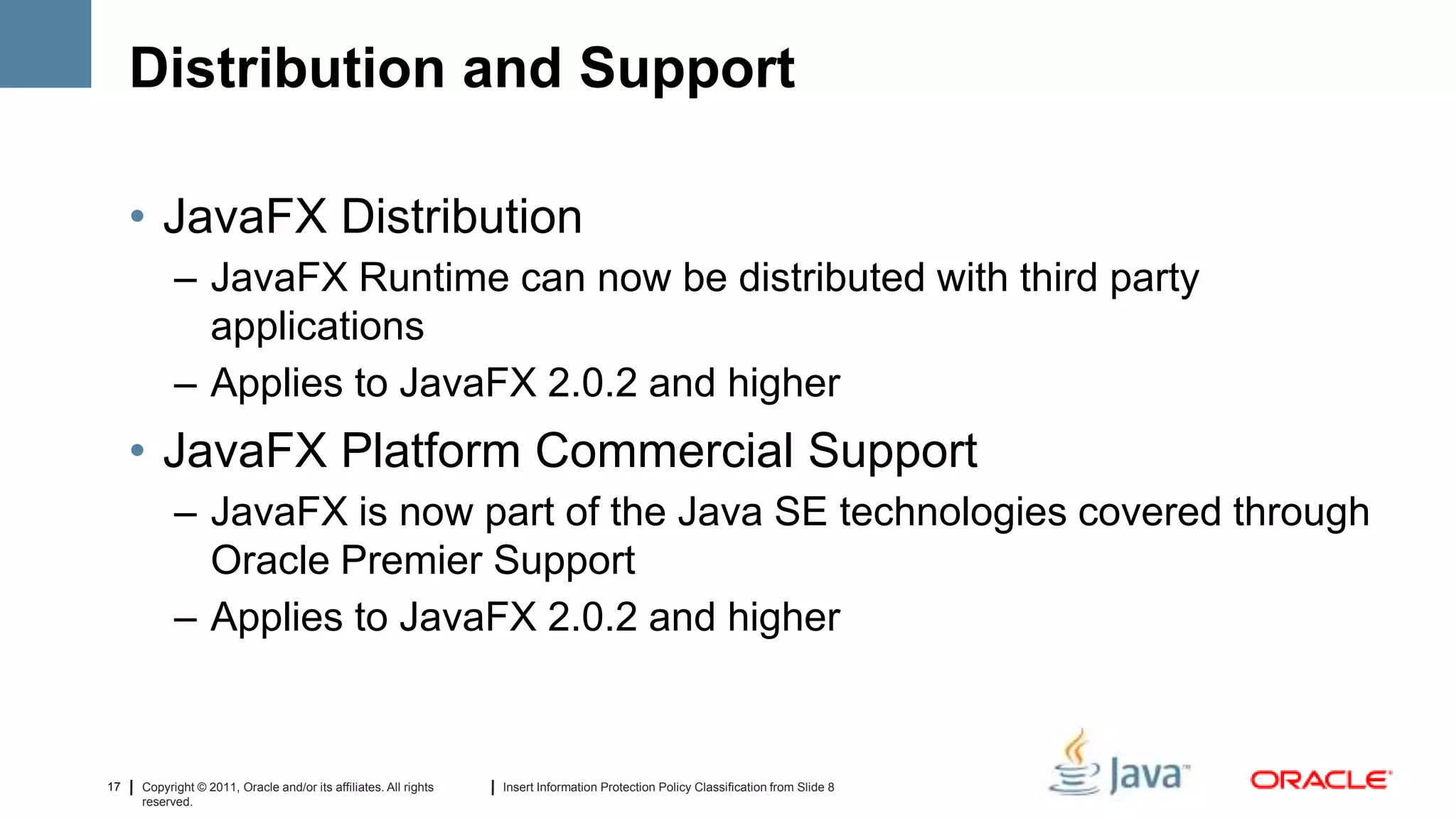 Distribution and Support

     • JavaFX Distribution
           – JavaFX Runtime can now be distributed with third party
             applications
           – Applies to JavaFX 2.0.2 and higher
     • JavaFX Platform Commercial Support
           – JavaFX is now part of the Java SE technologies covered through
             Oracle Premier Support
           – Applies to JavaFX 2.0.2 and higher


17   Copyright © 2011, Oracle and/or its affiliates. All rights   Insert Information Protection Policy Classification from Slide 8
     reserved.
 