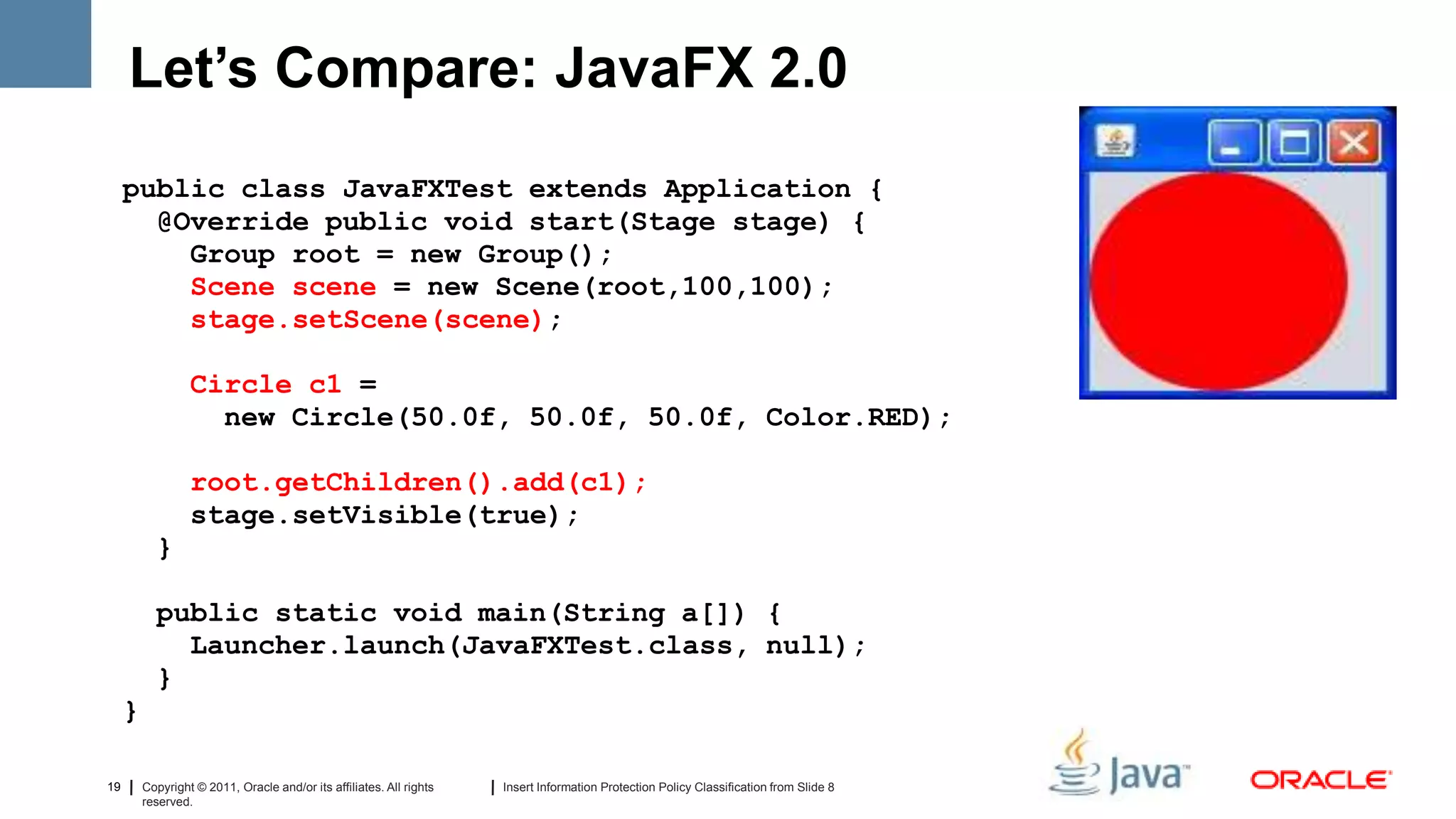 Let’s Compare: JavaFX 2.0
     public class JavaFXTest extends Application {
       @Override public void start(Stage stage) {
         Group root = new Group();
         Scene scene = new Scene(root,100,100);
         stage.setScene(scene);

                  Circle c1 =
                    new Circle(50.0f, 50.0f, 50.0f, Color.RED);

                  root.getChildren().add(c1);
                  stage.setVisible(true);
           }

           public static void main(String a[]) {
             Launcher.launch(JavaFXTest.class, null);
           }
     }

19       Copyright © 2011, Oracle and/or its affiliates. All rights   Insert Information Protection Policy Classification from Slide 8
         reserved.
 