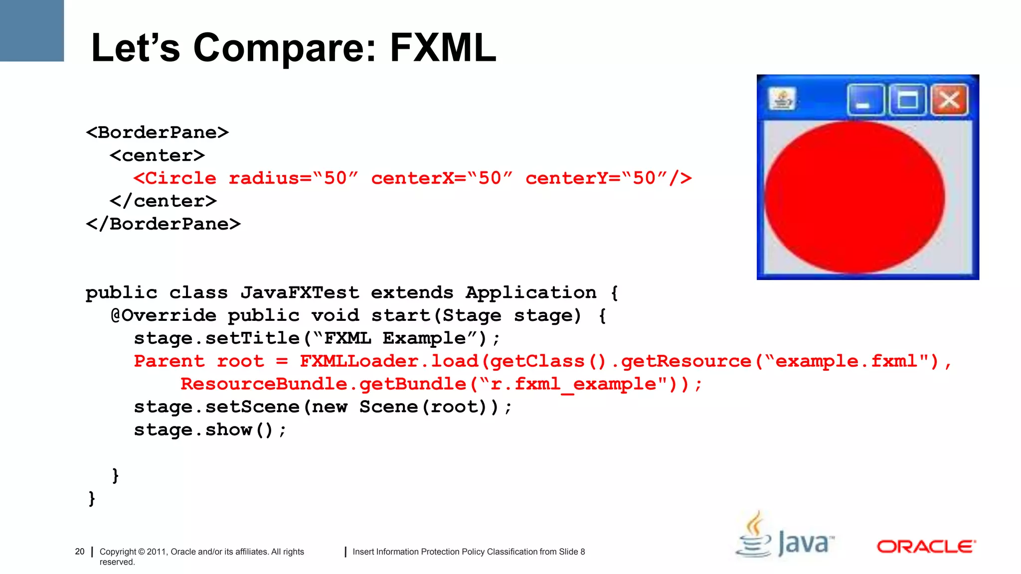 Let’s Compare: FXML
     <BorderPane>
       <center>
         <Circle radius=“50” centerX=“50” centerY=“50”/>
       </center>
     </BorderPane>


     public class JavaFXTest extends Application {
       @Override public void start(Stage stage) {
         stage.setTitle(“FXML Example”);
         Parent root = FXMLLoader.load(getClass().getResource(“example.fxml"),
             ResourceBundle.getBundle(“r.fxml_example"));
         stage.setScene(new Scene(root));
         stage.show();

           }
     }

20       Copyright © 2011, Oracle and/or its affiliates. All rights   Insert Information Protection Policy Classification from Slide 8
         reserved.
 