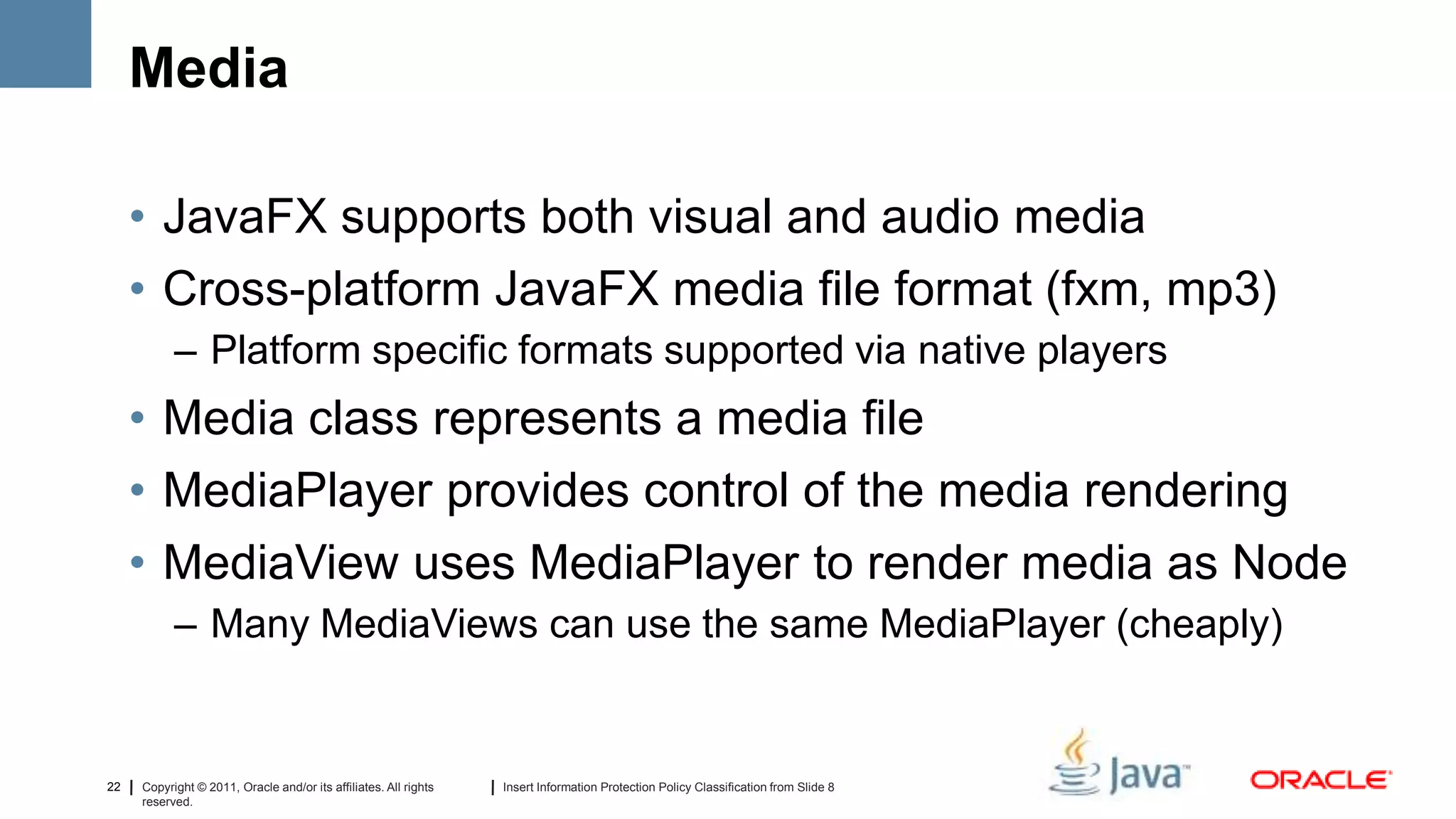 Media

     • JavaFX supports both visual and audio media
     • Cross-platform JavaFX media file format (fxm, mp3)
           – Platform specific formats supported via native players
     • Media class represents a media file
     • MediaPlayer provides control of the media rendering
     • MediaView uses MediaPlayer to render media as Node
           – Many MediaViews can use the same MediaPlayer (cheaply)


22   Copyright © 2011, Oracle and/or its affiliates. All rights   Insert Information Protection Policy Classification from Slide 8
     reserved.
 
