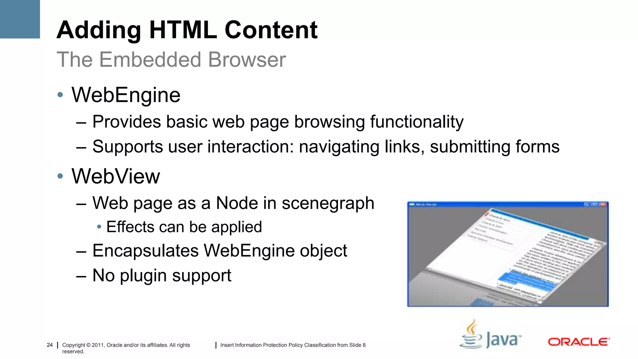 Adding HTML Content
     The Embedded Browser
     • WebEngine
           – Provides basic web page browsing functionality
           – Supports user interaction: navigating links, submitting forms
     • WebView
           – Web page as a Node in scenegraph
                    • Effects can be applied
           – Encapsulates WebEngine object
           – No plugin support


24   Copyright © 2011, Oracle and/or its affiliates. All rights   Insert Information Protection Policy Classification from Slide 8
     reserved.
 