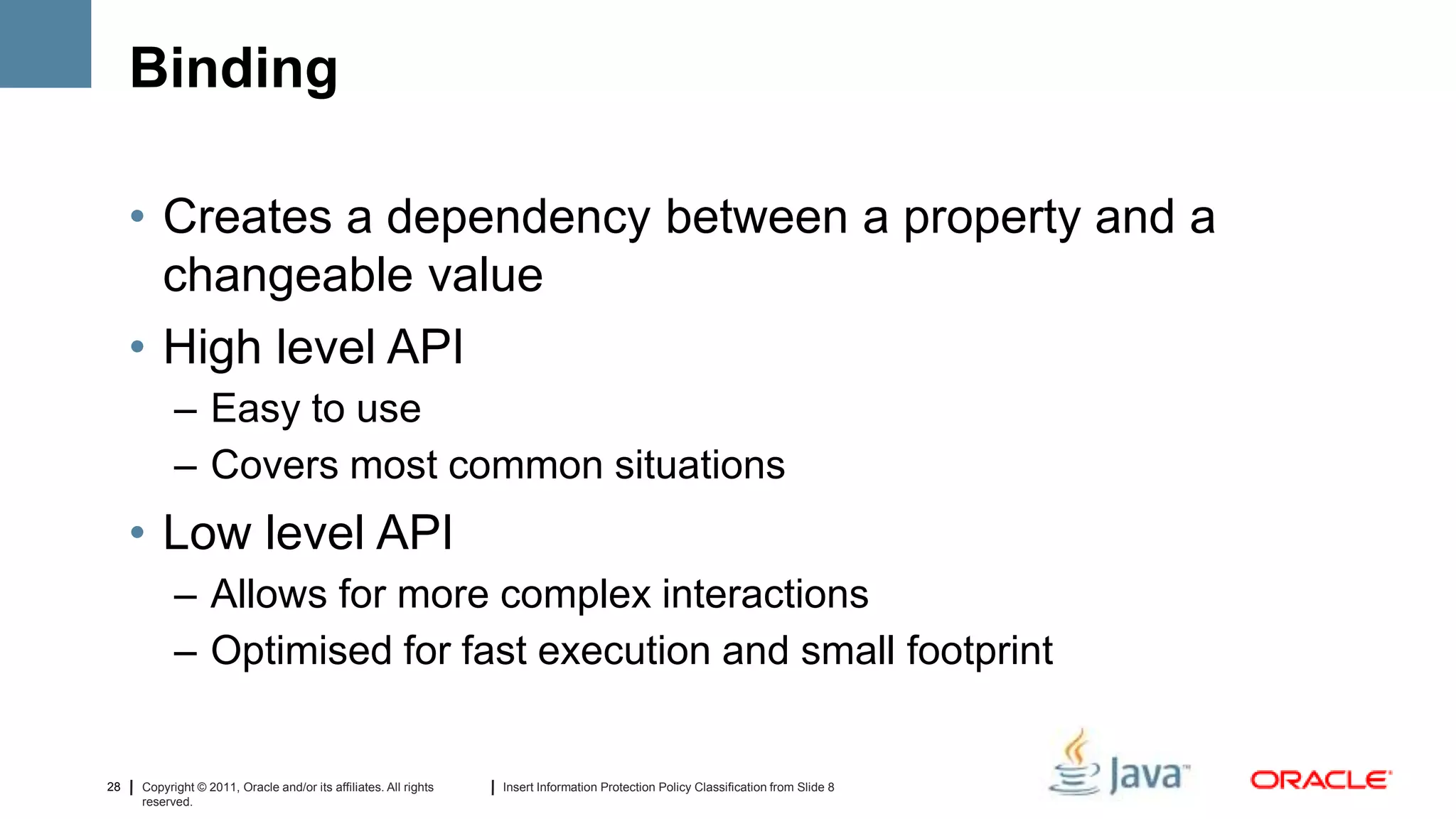 Binding

     • Creates a dependency between a property and a
       changeable value
     • High level API
           – Easy to use
           – Covers most common situations
     • Low level API
           – Allows for more complex interactions
           – Optimised for fast execution and small footprint


28   Copyright © 2011, Oracle and/or its affiliates. All rights   Insert Information Protection Policy Classification from Slide 8
     reserved.
 
