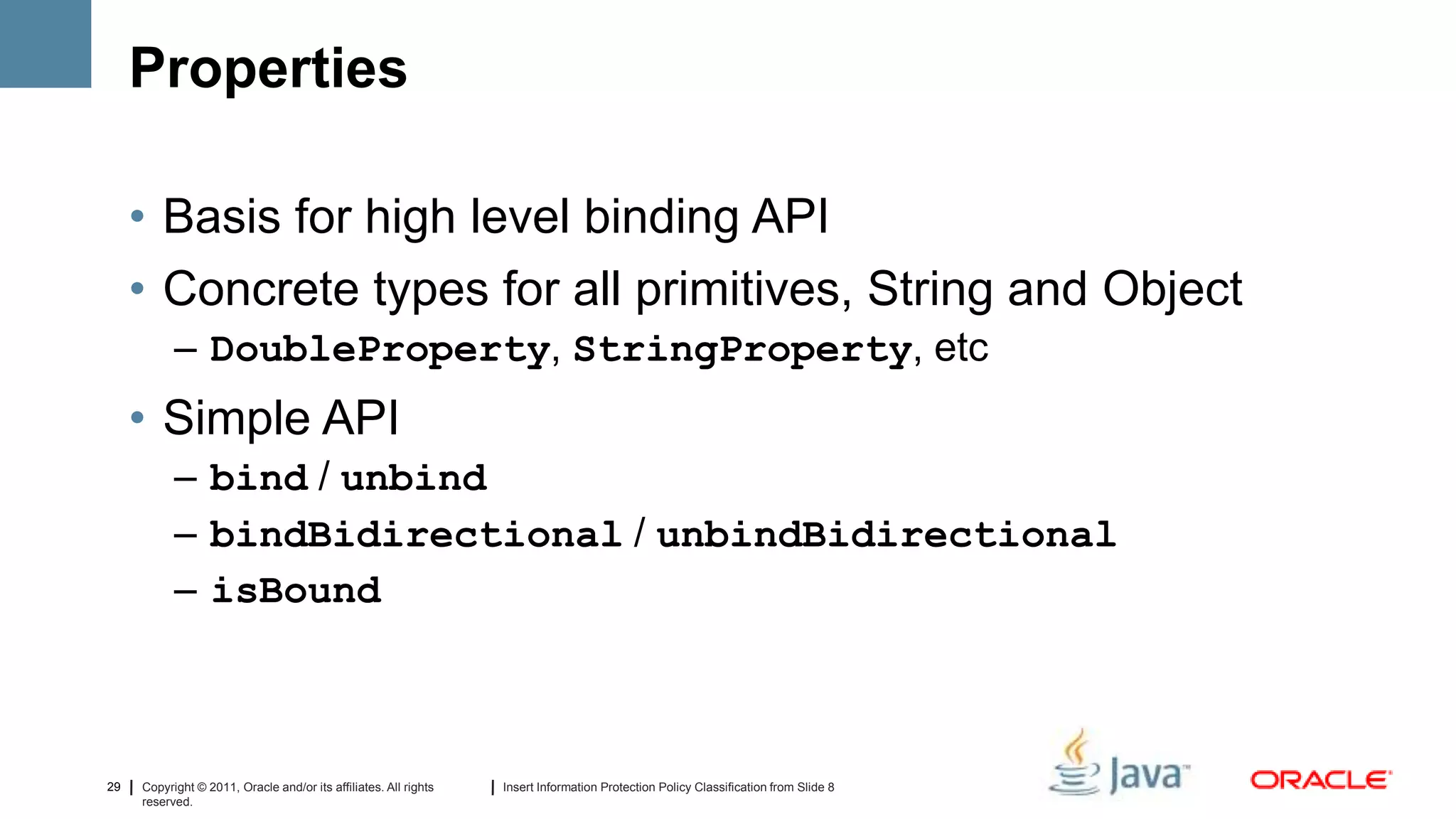 Properties

     • Basis for high level binding API
     • Concrete types for all primitives, String and Object
           – DoubleProperty, StringProperty, etc
     • Simple API
           – bind / unbind
           – bindBidirectional / unbindBidirectional
           – isBound



29   Copyright © 2011, Oracle and/or its affiliates. All rights   Insert Information Protection Policy Classification from Slide 8
     reserved.
 