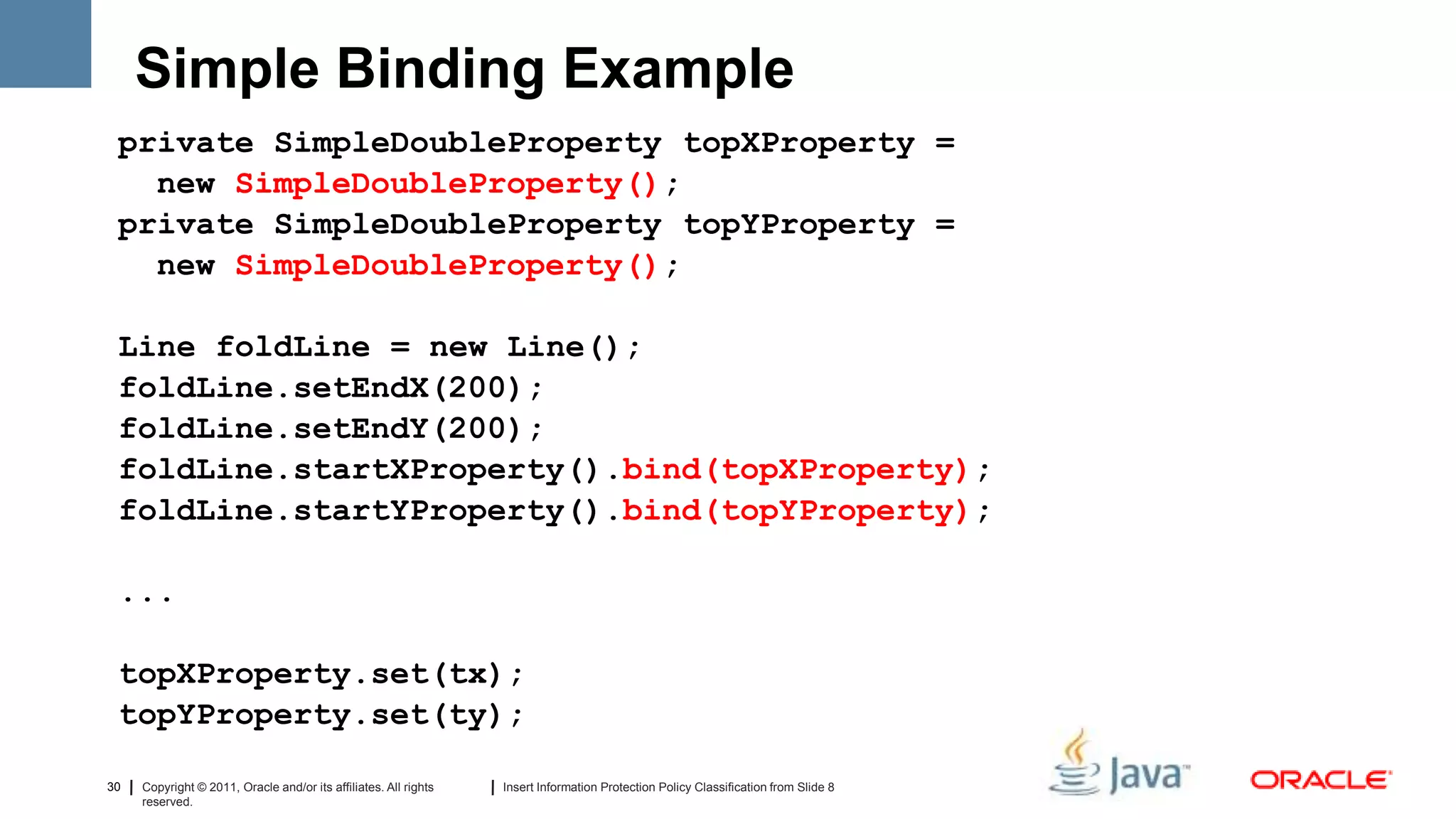 Simple Binding Example
 private SimpleDoubleProperty topXProperty =
   new SimpleDoubleProperty();
 private SimpleDoubleProperty topYProperty =
   new SimpleDoubleProperty();

 Line foldLine = new Line();
 foldLine.setEndX(200);
 foldLine.setEndY(200);
 foldLine.startXProperty().bind(topXProperty);
 foldLine.startYProperty().bind(topYProperty);

 ...

 topXProperty.set(tx);
 topYProperty.set(ty);

30   Copyright © 2011, Oracle and/or its affiliates. All rights   Insert Information Protection Policy Classification from Slide 8
     reserved.
 