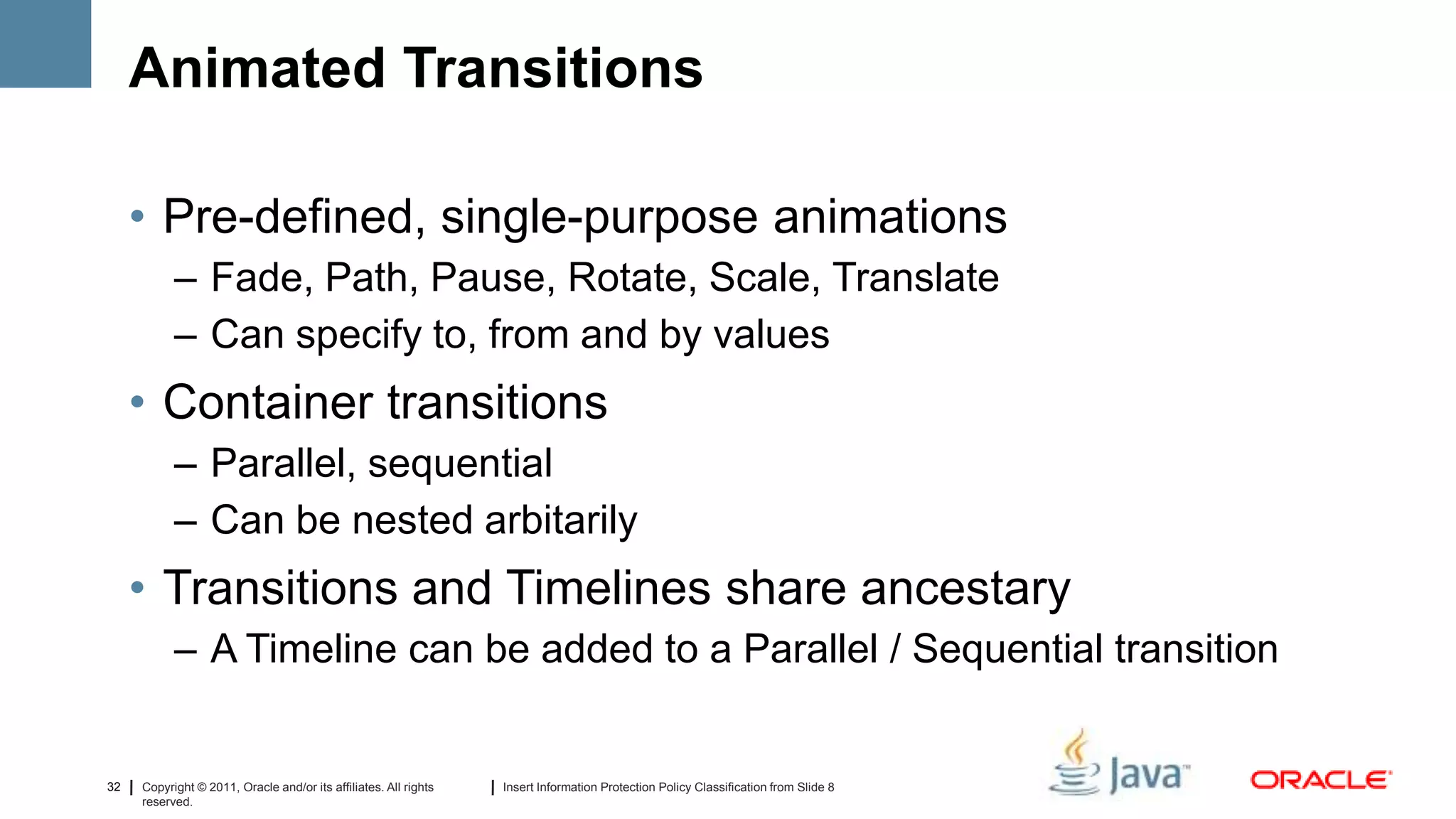 Animated Transitions

     • Pre-defined, single-purpose animations
           – Fade, Path, Pause, Rotate, Scale, Translate
           – Can specify to, from and by values
     • Container transitions
           – Parallel, sequential
           – Can be nested arbitarily
     • Transitions and Timelines share ancestary
           – A Timeline can be added to a Parallel / Sequential transition


32   Copyright © 2011, Oracle and/or its affiliates. All rights   Insert Information Protection Policy Classification from Slide 8
     reserved.
 