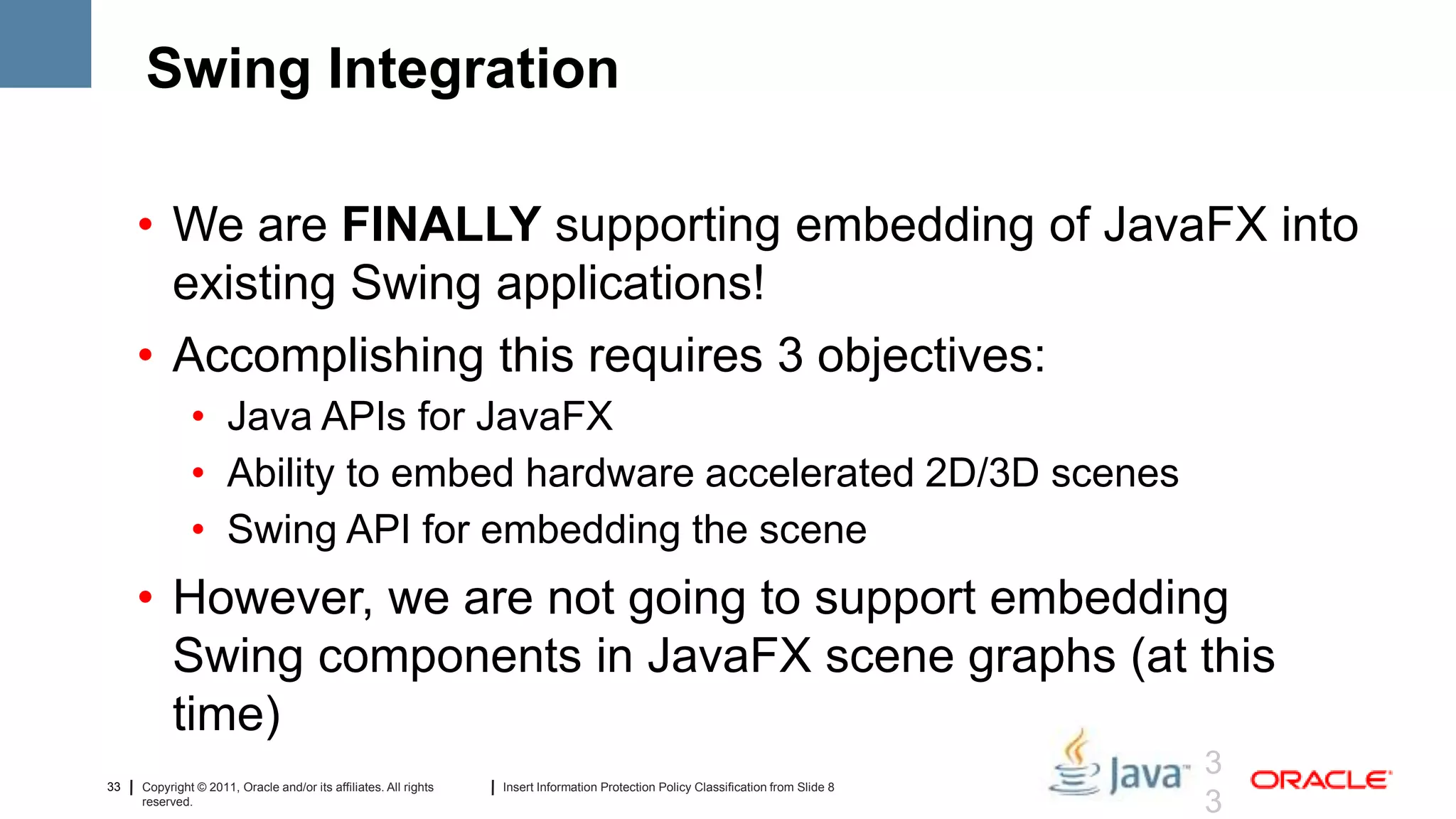 Swing Integration

     • We are FINALLY supporting embedding of JavaFX into
       existing Swing applications!
     • Accomplishing this requires 3 objectives:
              • Java APIs for JavaFX
              • Ability to embed hardware accelerated 2D/3D scenes
              • Swing API for embedding the scene
     • However, we are not going to support embedding
       Swing components in JavaFX scene graphs (at this
       time)
                                                                                                                                     3
33   Copyright © 2011, Oracle and/or its affiliates. All rights   Insert Information Protection Policy Classification from Slide 8
     reserved.
                                                                                                                                     3
 