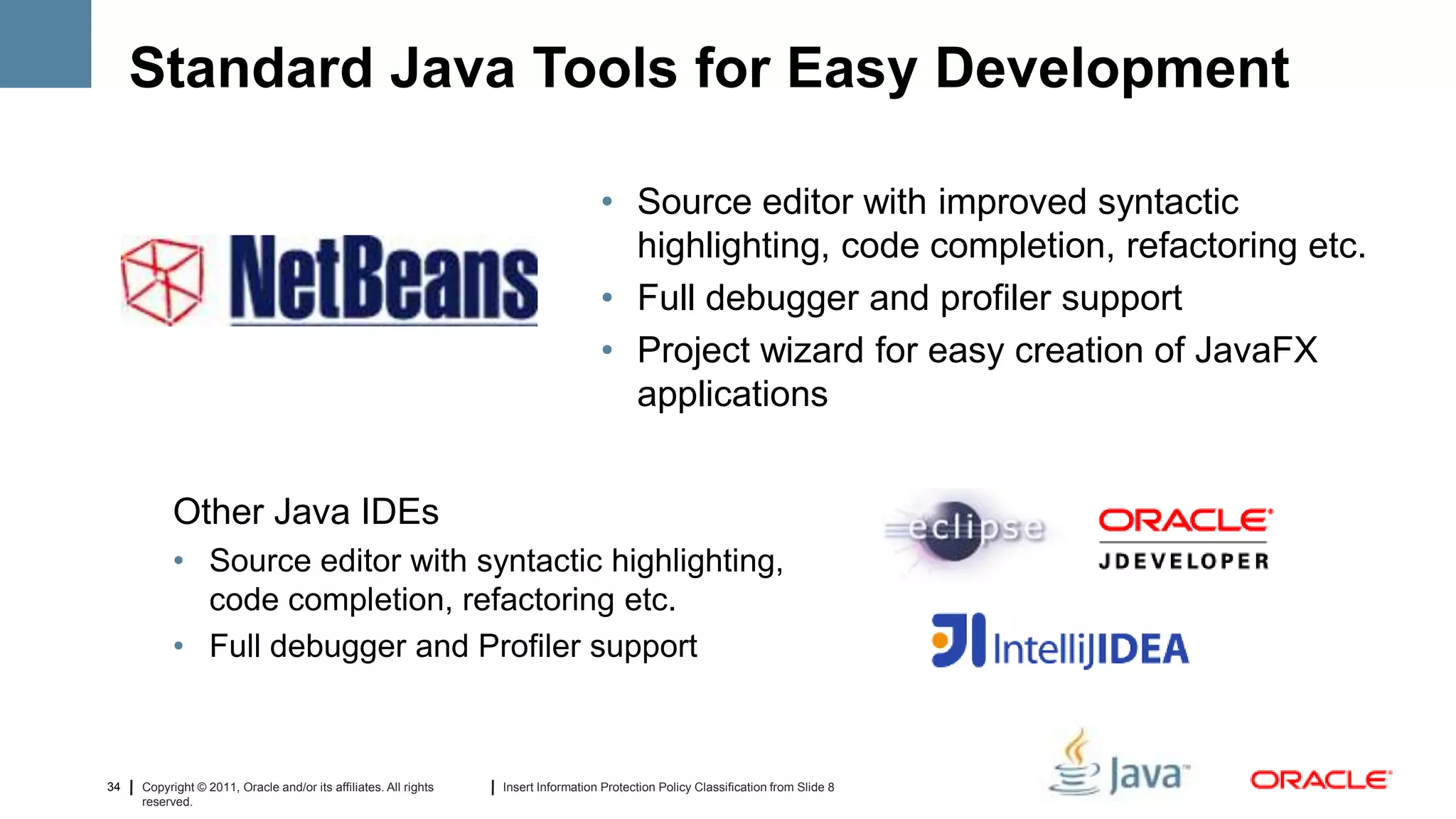 Standard Java Tools for Easy Development

                                                                                    • Source editor with improved syntactic
                                                                                      highlighting, code completion, refactoring etc.
                                                                                    • Full debugger and profiler support
                                                                                    • Project wizard for easy creation of JavaFX
                                                                                      applications


           Other Java IDEs
           • Source editor with syntactic highlighting,
             code completion, refactoring etc.
           • Full debugger and Profiler support



34   Copyright © 2011, Oracle and/or its affiliates. All rights   Insert Information Protection Policy Classification from Slide 8
     reserved.
 