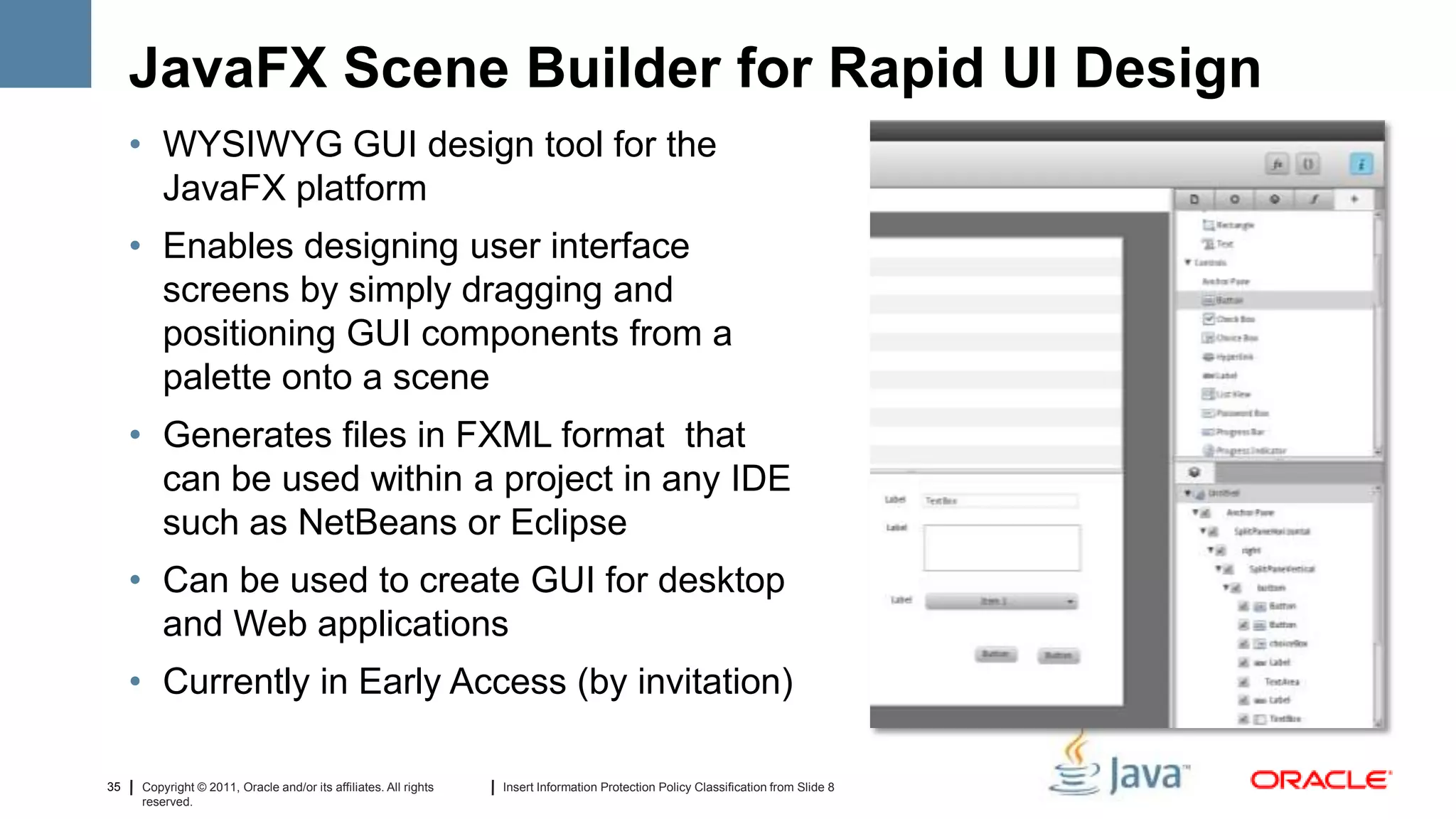 JavaFX Scene Builder for Rapid UI Design
     • WYSIWYG GUI design tool for the
       JavaFX platform
     • Enables designing user interface
       screens by simply dragging and
       positioning GUI components from a
       palette onto a scene
     • Generates files in FXML format that
       can be used within a project in any IDE
       such as NetBeans or Eclipse
     • Can be used to create GUI for desktop
       and Web applications
     • Currently in Early Access (by invitation)

35   Copyright © 2011, Oracle and/or its affiliates. All rights   Insert Information Protection Policy Classification from Slide 8
     reserved.
 