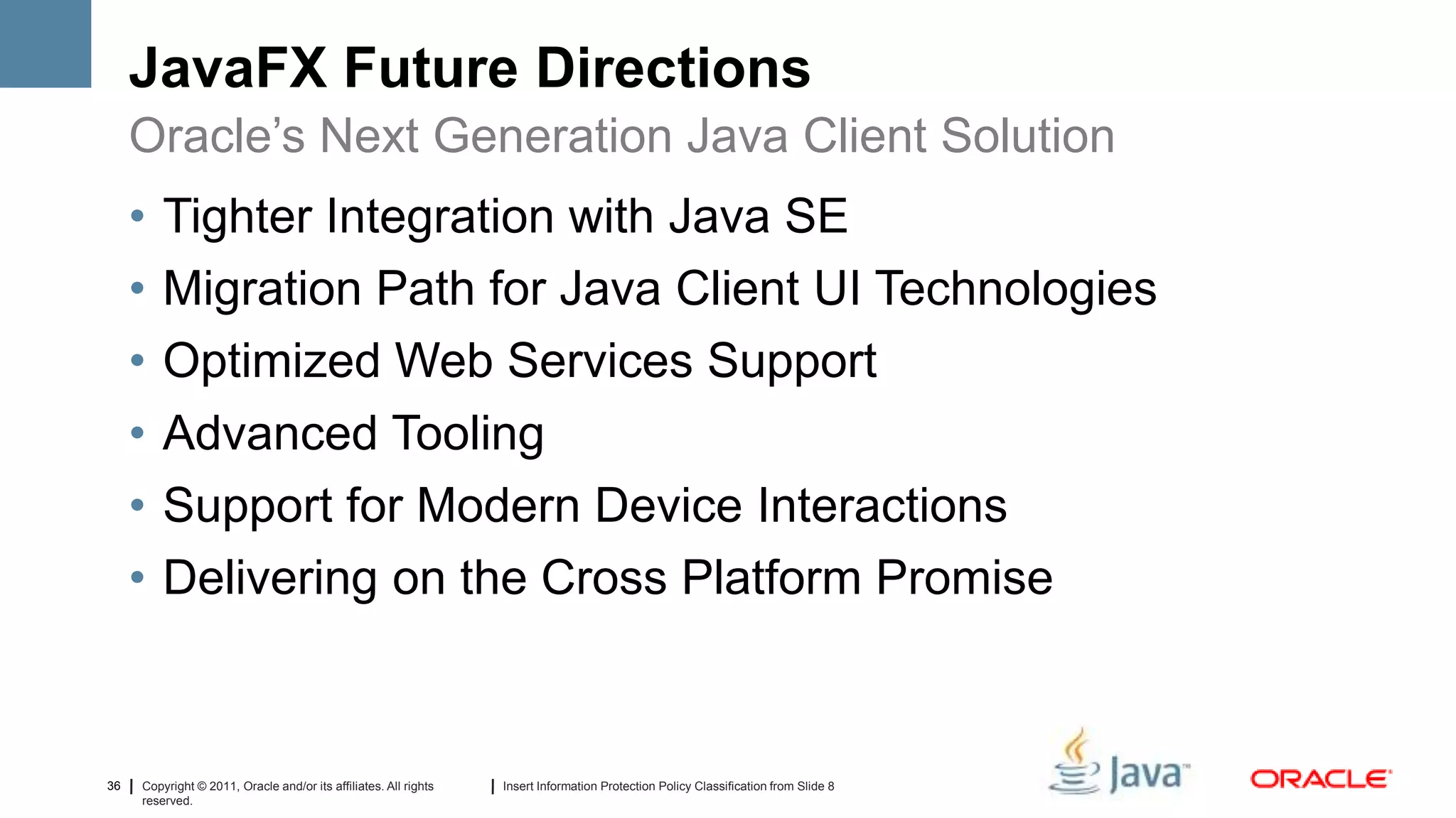 JavaFX Future Directions
     Oracle’s Next Generation Java Client Solution
     •   Tighter Integration with Java SE
     •   Migration Path for Java Client UI Technologies
     •   Optimized Web Services Support
     •   Advanced Tooling
     •   Support for Modern Device Interactions
     •   Delivering on the Cross Platform Promise



36   Copyright © 2011, Oracle and/or its affiliates. All rights   Insert Information Protection Policy Classification from Slide 8
     reserved.
 