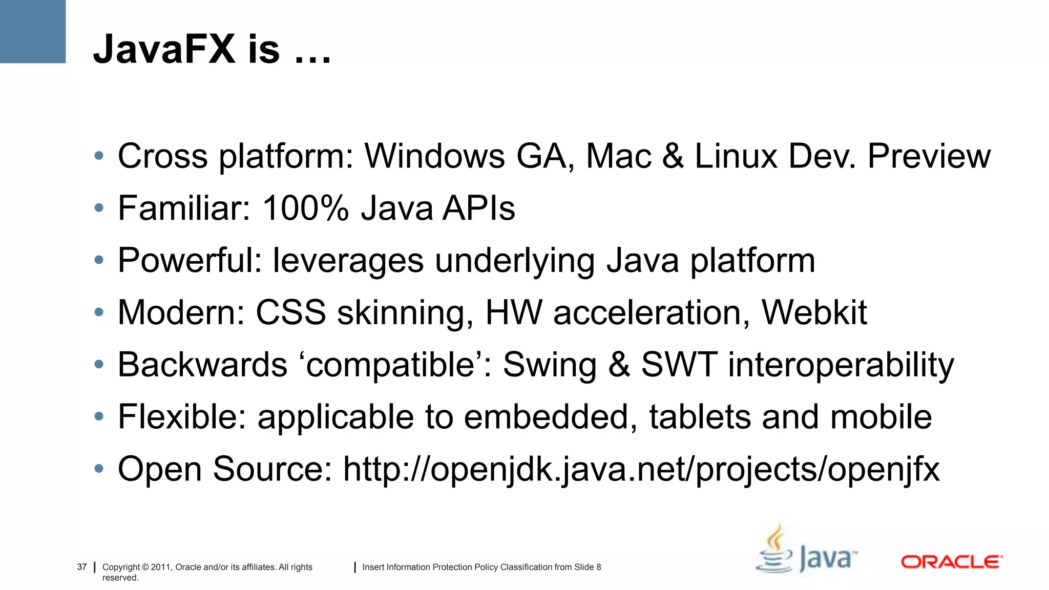 JavaFX is …

     •   Cross platform: Windows GA, Mac & Linux Dev. Preview
     •   Familiar: 100% Java APIs
     •   Powerful: leverages underlying Java platform
     •   Modern: CSS skinning, HW acceleration, Webkit
     •   Backwards ‘compatible’: Swing & SWT interoperability
     •   Flexible: applicable to embedded, tablets and mobile
     •   Open Source: http://openjdk.java.net/projects/openjfx

37   Copyright © 2011, Oracle and/or its affiliates. All rights   Insert Information Protection Policy Classification from Slide 8
     reserved.
 
