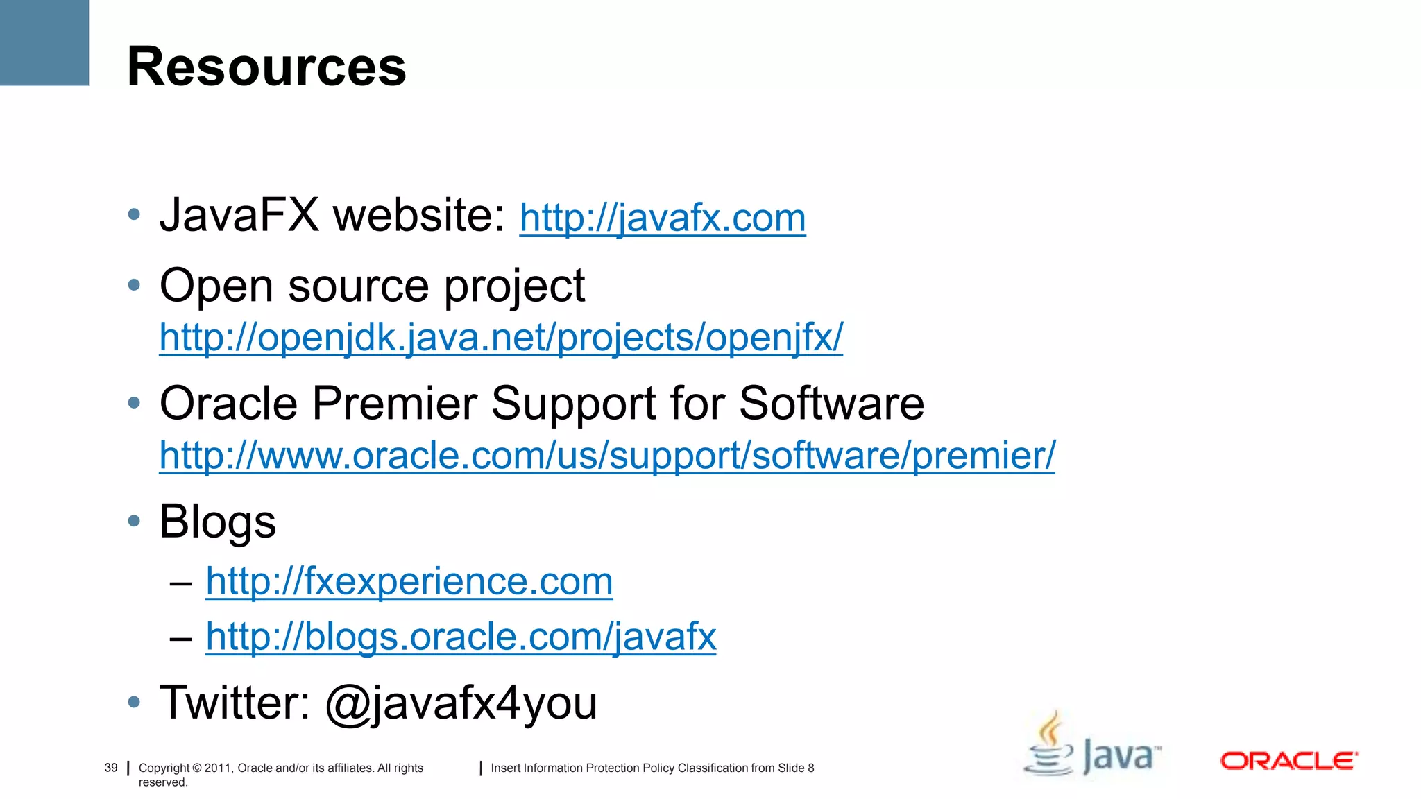 Resources

     • JavaFX website: http://javafx.com
     • Open source project
         http://openjdk.java.net/projects/openjfx/
     • Oracle Premier Support for Software
         http://www.oracle.com/us/support/software/premier/
     • Blogs
           – http://fxexperience.com
           – http://blogs.oracle.com/javafx
     • Twitter: @javafx4you
39   Copyright © 2011, Oracle and/or its affiliates. All rights   Insert Information Protection Policy Classification from Slide 8
     reserved.
 