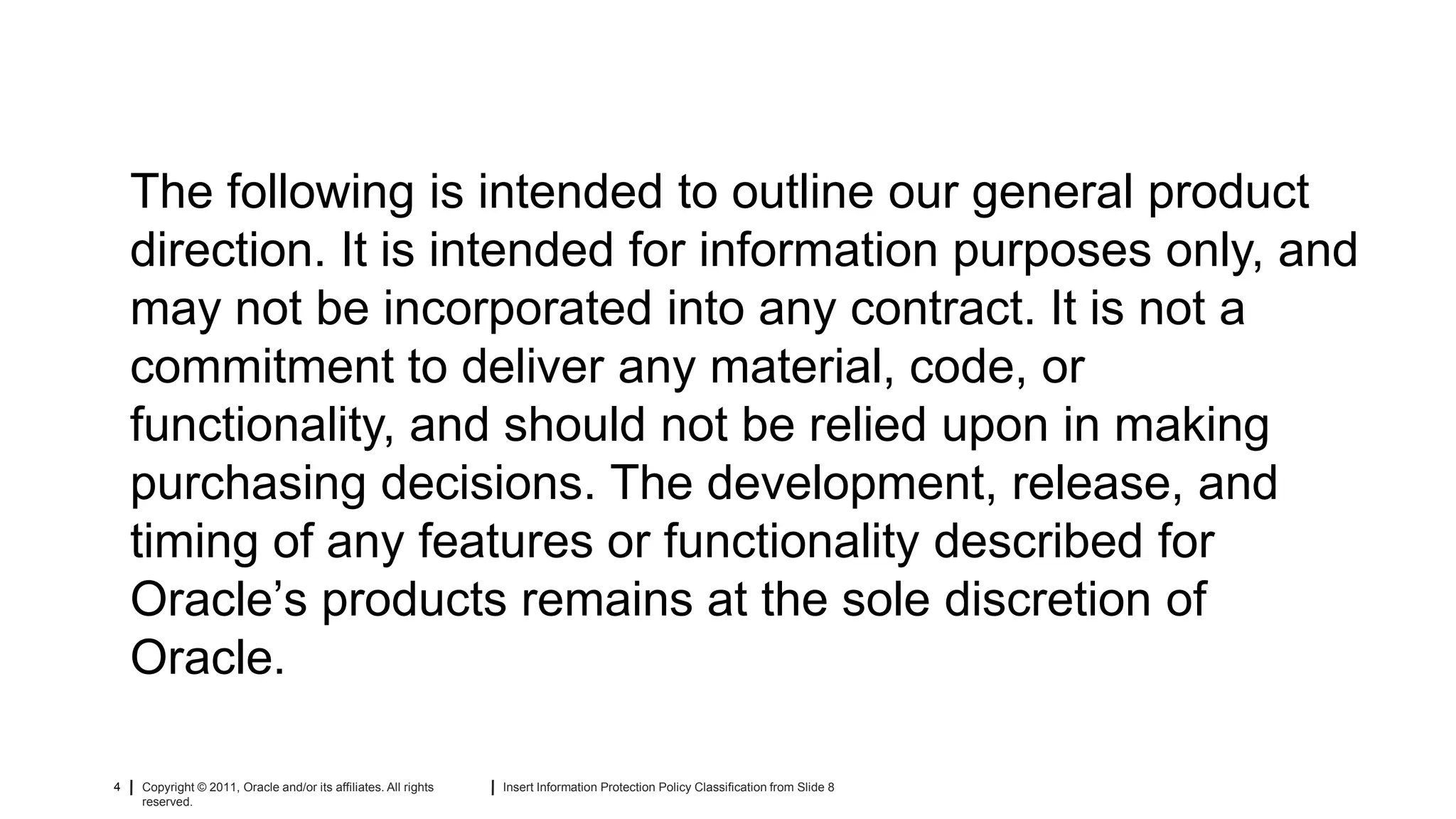 The following is intended to outline our general product
    direction. It is intended for information purposes only, and
    may not be incorporated into any contract. It is not a
    commitment to deliver any material, code, or
    functionality, and should not be relied upon in making
    purchasing decisions. The development, release, and
    timing of any features or functionality described for
    Oracle’s products remains at the sole discretion of
    Oracle.

4   Copyright © 2011, Oracle and/or its affiliates. All rights   Insert Information Protection Policy Classification from Slide 8
    reserved.
 