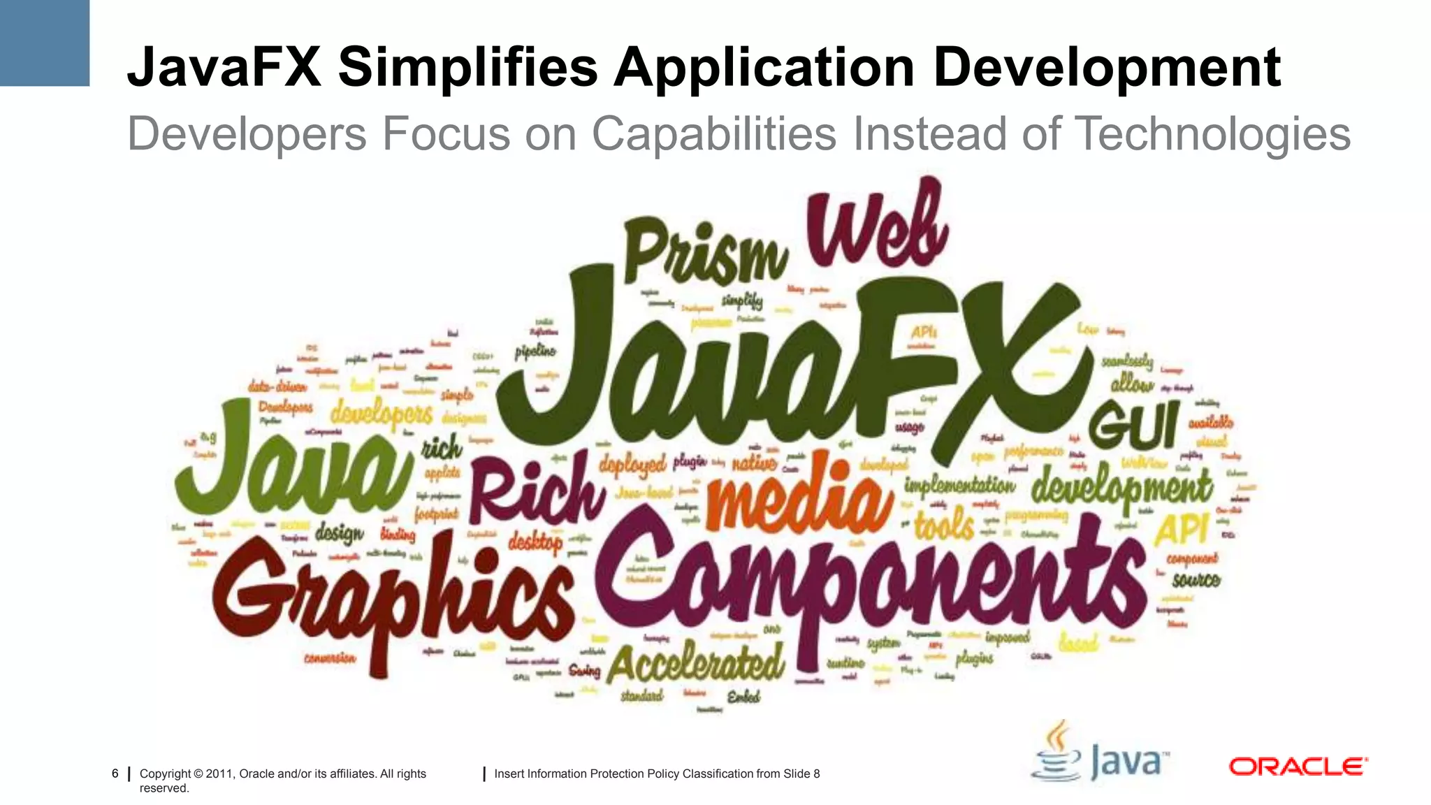 JavaFX Simplifies Application Development
    Developers Focus on Capabilities Instead of Technologies




6   Copyright © 2011, Oracle and/or its affiliates. All rights   Insert Information Protection Policy Classification from Slide 8
    reserved.
 