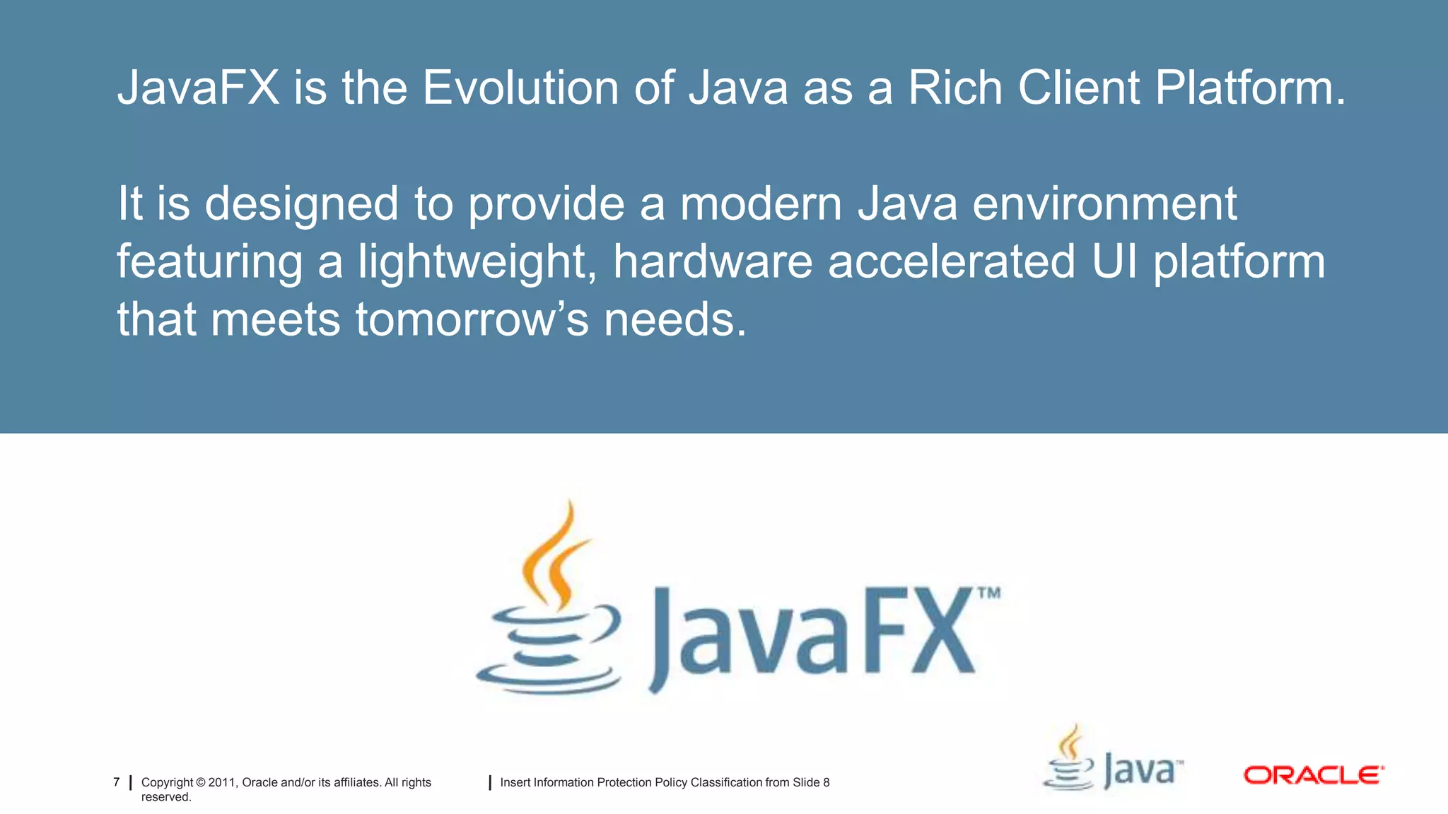 JavaFX is the Evolution of Java as a Rich Client Platform.

It is designed to provide a modern Java environment
featuring a lightweight, hardware accelerated UI platform
that meets tomorrow’s needs.




7   Copyright © 2011, Oracle and/or its affiliates. All rights   Insert Information Protection Policy Classification from Slide 8
    reserved.
 