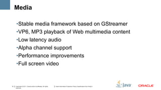 Media

      •Stable media framework based on GStreamer
      •VP6, MP3 playback of Web multimedia content
      •Low latency audio
      •Alpha channel support
      •Performance improvements
      •Full screen video



12   Copyright © 2011, Oracle and/or its affiliates. All rights   Insert Information Protection Policy Classification from Slide 8
     reserved.
 