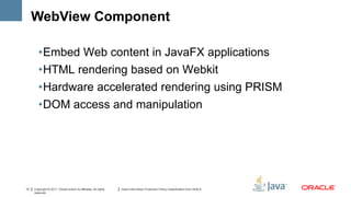 WebView Component

        •Embed Web content in JavaFX applications
        •HTML rendering based on Webkit
        •Hardware accelerated rendering using PRISM
        •DOM access and manipulation




13   Copyright © 2011, Oracle and/or its affiliates. All rights   Insert Information Protection Policy Classification from Slide 8
     reserved.
 