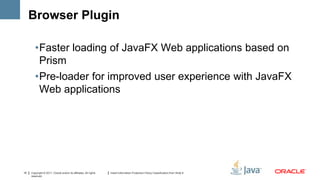 Browser Plugin

        •Faster loading of JavaFX Web applications based on
         Prism
        •Pre-loader for improved user experience with JavaFX
         Web applications




15   Copyright © 2011, Oracle and/or its affiliates. All rights   Insert Information Protection Policy Classification from Slide 8
     reserved.
 