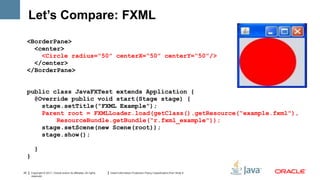 Let’s Compare: FXML
     <BorderPane>
       <center>
         <Circle radius=“50” centerX=“50” centerY=“50”/>
       </center>
     </BorderPane>


     public class JavaFXTest extends Application {
       @Override public void start(Stage stage) {
         stage.setTitle(“FXML Example”);
         Parent root = FXMLLoader.load(getClass().getResource(“example.fxml"),
             ResourceBundle.getBundle(“r.fxml_example"));
         stage.setScene(new Scene(root));
         stage.show();

           }
     }

20       Copyright © 2011, Oracle and/or its affiliates. All rights   Insert Information Protection Policy Classification from Slide 8
         reserved.
 
