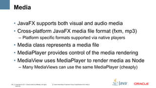 Media

     • JavaFX supports both visual and audio media
     • Cross-platform JavaFX media file format (fxm, mp3)
           – Platform specific formats supported via native players
     • Media class represents a media file
     • MediaPlayer provides control of the media rendering
     • MediaView uses MediaPlayer to render media as Node
           – Many MediaViews can use the same MediaPlayer (cheaply)


22   Copyright © 2011, Oracle and/or its affiliates. All rights   Insert Information Protection Policy Classification from Slide 8
     reserved.
 