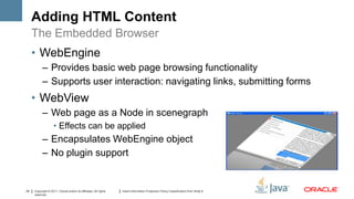 Adding HTML Content
     The Embedded Browser
     • WebEngine
           – Provides basic web page browsing functionality
           – Supports user interaction: navigating links, submitting forms
     • WebView
           – Web page as a Node in scenegraph
                    • Effects can be applied
           – Encapsulates WebEngine object
           – No plugin support


24   Copyright © 2011, Oracle and/or its affiliates. All rights   Insert Information Protection Policy Classification from Slide 8
     reserved.
 