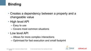 Binding

     • Creates a dependency between a property and a
       changeable value
     • High level API
           – Easy to use
           – Covers most common situations
     • Low level API
           – Allows for more complex interactions
           – Optimised for fast execution and small footprint


28   Copyright © 2011, Oracle and/or its affiliates. All rights   Insert Information Protection Policy Classification from Slide 8
     reserved.
 