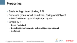 Properties

     • Basis for high level binding API
     • Concrete types for all primitives, String and Object
           – DoubleProperty, StringProperty, etc
     • Simple API
           – bind / unbind
           – bindBidirectional / unbindBidirectional
           – isBound



29   Copyright © 2011, Oracle and/or its affiliates. All rights   Insert Information Protection Policy Classification from Slide 8
     reserved.
 