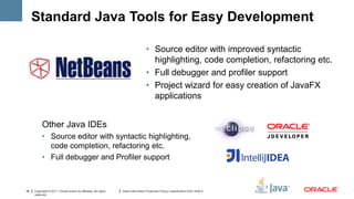 Standard Java Tools for Easy Development

                                                                                    • Source editor with improved syntactic
                                                                                      highlighting, code completion, refactoring etc.
                                                                                    • Full debugger and profiler support
                                                                                    • Project wizard for easy creation of JavaFX
                                                                                      applications


           Other Java IDEs
           • Source editor with syntactic highlighting,
             code completion, refactoring etc.
           • Full debugger and Profiler support



34   Copyright © 2011, Oracle and/or its affiliates. All rights   Insert Information Protection Policy Classification from Slide 8
     reserved.
 