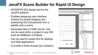 JavaFX Scene Builder for Rapid UI Design
     • WYSIWYG GUI design tool for the
       JavaFX platform
     • Enables designing user interface
       screens by simply dragging and
       positioning GUI components from a
       palette onto a scene
     • Generates files in FXML format that
       can be used within a project in any IDE
       such as NetBeans or Eclipse
     • Can be used to create GUI for desktop
       and Web applications
     • Currently in Early Access (by invitation)

35   Copyright © 2011, Oracle and/or its affiliates. All rights   Insert Information Protection Policy Classification from Slide 8
     reserved.
 