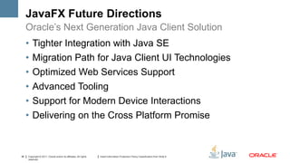 JavaFX Future Directions
     Oracle’s Next Generation Java Client Solution
     •   Tighter Integration with Java SE
     •   Migration Path for Java Client UI Technologies
     •   Optimized Web Services Support
     •   Advanced Tooling
     •   Support for Modern Device Interactions
     •   Delivering on the Cross Platform Promise



36   Copyright © 2011, Oracle and/or its affiliates. All rights   Insert Information Protection Policy Classification from Slide 8
     reserved.
 