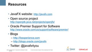 Resources

     • JavaFX website: http://javafx.com
     • Open source project
         http://openjdk.java.net/projects/openjfx/
     • Oracle Premier Support for Software
         http://www.oracle.com/us/support/software/premier/
     • Blogs
           – http://fxexperience.com
           – http://blogs.oracle.com/javafx
     • Twitter: @javafx4you
39   Copyright © 2011, Oracle and/or its affiliates. All rights   Insert Information Protection Policy Classification from Slide 8
     reserved.
 