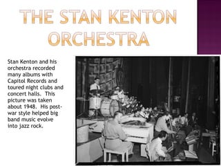 Stan Kenton and his orchestra recorded many albums with Capitol Records and toured night clubs and concert halls.  This picture was taken about 1948.  His post-war style helped big band music evolve into jazz rock. 