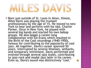 Born just outside of St. Louis in Alton, Illinois, Miles Davis was playing the trumpet professionally by the age of 15. He moved to new York to hear and perform with his idol, Charlie Parker. Once in New York, he played with several big bands and started his own bebop groups. He also began a career-long collaboration with Gil Evans which resulted in the Birth of the Cool recordings (1940-1950), famous for contributing to the popularity of cool jazz. All together, Davis's career spanned 50 years. Interrupted by several illnesses, setbacks, and temporary retirement, Davis performed and evolved through several jazz styles, contributing to jazz-rock and modal jazz later in his career. Even so, Davis's sound was distinctively "cool."  