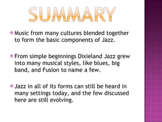 Music from many cultures blended together to form the basic components of Jazz. From simple beginnings Dixieland Jazz grew into many musical styles, like blues, big band, and Fusion to name a few. Jazz in all of its forms can still be heard in many settings today, and the few discussed here are still evolving. 