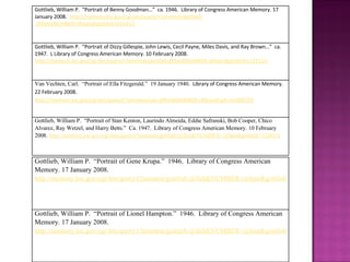 Gottlieb, William P.  “Portrait of Benny Goodman…”  ca. 1946.  Library of Congress American Memory. 17 January 2008.  http://memory.loc.gov/cgi-bin/query/r?ammem/gottlieb :@field(NUMBER+@band(gottlieb+03431)) Gottlieb, William P.  “Portrait of Dizzy Gillespie, John Lewis, Cecil Payne, Miles Davis, and Ray Brown…”  ca. 1947.  L Library of Congress American Memory. 10 February 2008.  http://memory.loc.gov/cgi-bin/query/r?ammem/gottlieb:@field(NUMBER+@band(gottlieb+11911)) Van Vechten, Carl.  “Portrait of Ella Fitzgerald.”  19 January 1940.  Library of Congress American Memory. 22 February 2008.  http://memory.loc.gov/cgi-bin/query/r?ammem/van:@field(NUMBER+@band(cph+3c00859)) Gottlieb, William P.  “Portrait of Stan Kenton, Laurindo Almeida, Eddie Safranski, Bob Cooper, Chico Alvarez, Ray Wetzel, and Harry Betts.”  Ca. 1947.  Library of Congress American Memory. 10 February 2008.  http://memory.loc.gov/cgi-bin/query/r?ammem/gottlieb:@field(NUMBER+@band(gottlieb+12801)) Gottlieb, William P.  “Portrait of Gene Krupa.”  1946.  Library of Congress American Memory. 17 January 2008.  http://memory.loc.gov/cgi-bin/query/r?ammem/gottlieb:@field(NUMBER+@band(gottlieb+05433)) Gottlieb, William P.  “Portrait of Lionel Hampton.”  1946.  Library of Congress American Memory. 17 January 2008.  http://memory.loc.gov/cgi-bin/query/r?ammem/gottlieb:@field(NUMBER+@band(gottlieb+03841)) 