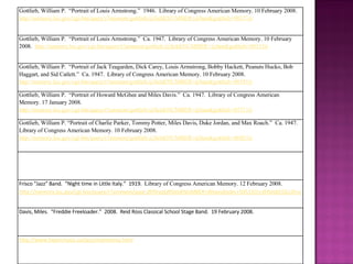 Gottlieb, William P.  “ Portrait of Louis Armstrong.”  1946.  Library of Congress American Memory. 10 February 2008.  http://memory.loc.gov/cgi-bin/query/r?ammem/gottlieb:@field(NUMBER+@band(gottlieb+00173)) Gottlieb, William P.  “ Portrait of Louis Armstrong.”  Ca. 1947.  Library of Congress American Memory. 10 February 2008.  http://memory.loc.gov/cgi-bin/query/r?ammem/gottlieb:@field(NUMBER+@band(gottlieb+00183)) Gottlieb, William P.  “ Portrait of Jack Teagarden, Dick Carey, Louis Armstrong, Bobby Hackett, Peanuts Hucko, Bob Haggart, and Sid Catlett.”  Ca. 1947.  Library of Congress American Memory. 10 February 2008.  http://memory.loc.gov/cgi-bin/query/r?ammem/gottlieb:@field(NUMBER+@band(gottlieb+00193)) Gottlieb, William P.  “ Portrait of Howard McGhee and Miles Davis.”  Ca. 1947.  Library of Congress American Memory. 17 January 2008.  http://memory.loc.gov/cgi-bin/query/r?ammem/gottlieb:@field(NUMBER+@band(gottlieb+05713)) Gottlieb, William P. “ Portrait of Charlie Parker, Tommy Potter, Miles Davis, Duke Jordan, and Max Roach.”  Ca. 1947.  Library of Congress American Memory. 10 February 2008.  http://memory.loc.gov/cgi-bin/query/r?ammem/gottlieb:@field(NUMBER+@band(gottlieb+06853)) Frisco "Jazz" Band.  “Night time in Little Italy.”  1919.  Library of Congress American Memory. 12 February 2008.  http://memory.loc.gov/cgi-bin/query/r?ammem/papr:@filreq(@field(NUMBER+@band(edrs+50515l))+@field(COLLID+edison)) Davis, Miles.  “Freddie Freeloader.”  2008.  Reid Ross Classical School Stage Band.  19 February 2008. http://www.hypermusic.ca/jazz/mainmenu.html 
